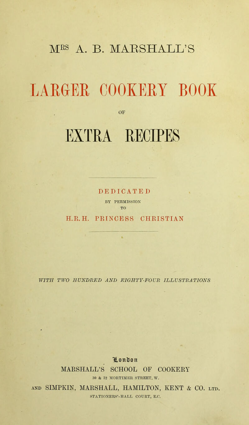 MfiS A. B. MAE SHALL’S LARGER COOKERY BOOK OF EXTRA RECIPES DEDICATED BY PERMISSION TO H.R.H. PRINCESS CHRISTIAN WITH TWO HUNDRED AND EIGHTY-FOUR ILLUSTRATIONS ILon&on MARSHALL’S SCHOOL OF COOKERY 30 & 32 MORTIMER STREET, W. AND SIMPKIN, MARSHALL, HAMILTON, KENT & CO. ltd. STATIONERS’-HALL COURT, E.C.