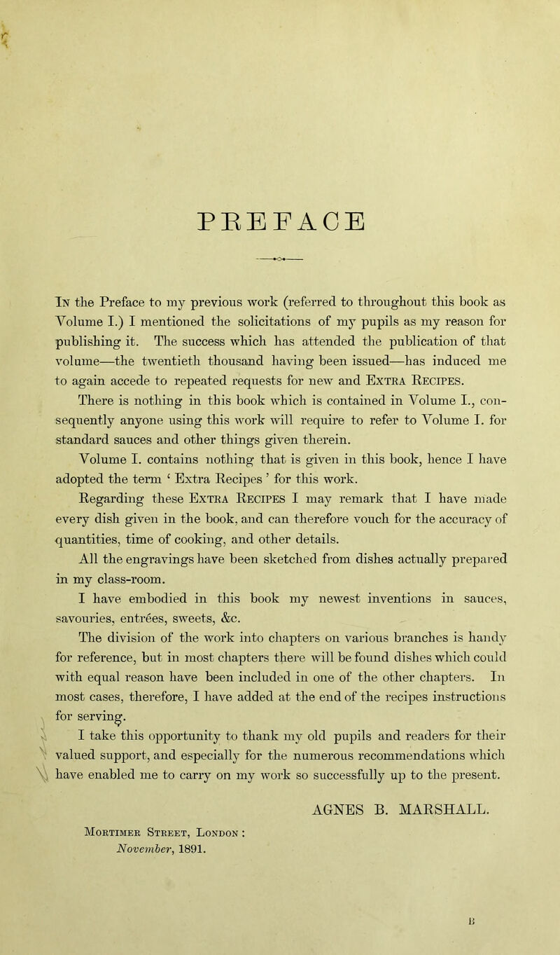 PREFACE In the Preface to my previous work (referred to throughout this book as Volume I.) I mentioned the solicitations of my pupils as my reason for publishing it. The success which has attended the publication of that volume—the twentieth thousand having been issued—has induced me to again accede to repeated requests for new and Extra Recipes. There is nothing in this book which is contained in Volume I., con- sequently anyone using this work will require to refer to Volume I. for standard sauces and other things given therein. Volume I. contains nothing that is given in this book, hence I have adopted the term ‘ Extra Recipes ’ for this work. Regarding these Extra Recipes I may remark that I have made every dish given in the book, and can therefore vouch for the accuracy of quantities, time of cooking, and other details. All the engravings have been sketched from dishes actually prepared in my class-room. I have embodied in this book my newest inventions in sauces, savouries, entrees, sweets, &c. The division of the work into chapters on various branches is handy for reference, but in most chapters there will be found dishes which could with equal reason have been included in one of the other chapters. In most cases, therefore, I have added at the end of the recipes instructions for serving. I take this opportunity to thank my old pupils and readers for their valued support, and especially for the numerous recommendations which have enabled me to carry on my work so successfully up to the present. Mortimer Street, London : November, 1891. AGNES B. MARSHALL.