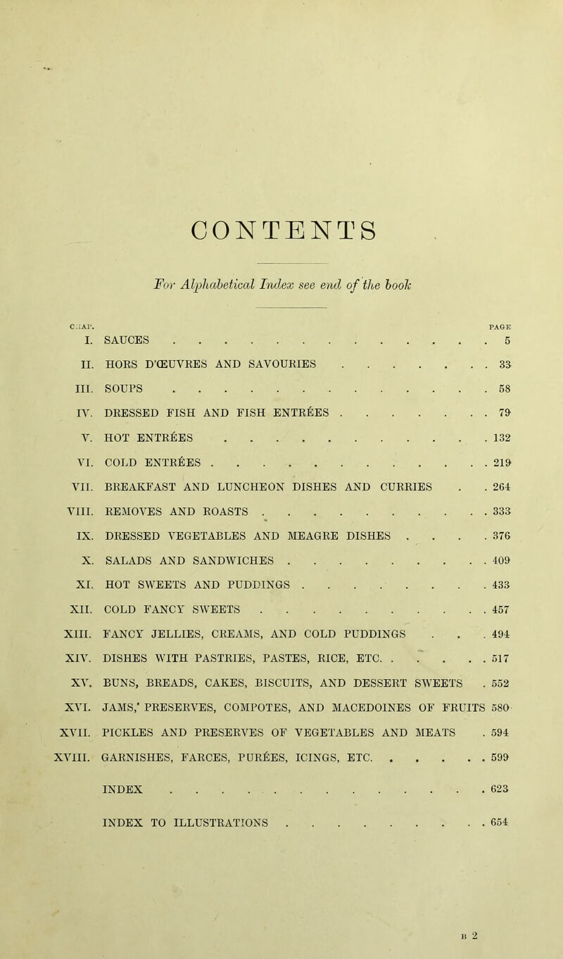 CONTENTS For Alphabetical Index see end of the booh C:iAP. PAGE I. SAUCES 5 II. HORS D’CEUVRES AND SAVOURIES 33 III. SOUPS 58 IV. DRESSED FISH AND FISH ENTRIES 79 V. HOT ENTRIES 132 VI. COLD ENTRIES 219 VII. BREAKFAST AND LUNCHEON DISHES AND CURRIES . . 264 VIII. REMOVES AND ROASTS 333 IX. DRESSED VEGETABLES AND MEAGRE DISHES . . . .376 X. SALADS AND SANDWICHES 409 XI. HOT SWEETS AND PUDDINGS 433 XII. COLD FANCY SWEETS 457 XIII. FANCY JELLIES, CREAMS, AND COLD PUDDINGS . . .494 XIV. DISHES WITH PASTRIES, PASTES, RICE, ETC 517 XV. BUNS, BREADS, CAKES, BISCUITS, AND DESSERT SWEETS . 552 XVI. JAMS,’ PRESERVES, COMPOTES, AND MACEDOINES OF FRUITS 580 XVII. PICKLES AND PRESERVES OF VEGETABLES AND MEATS . 594 XVIII. GARNISHES, FARCES, PURGES, ICINGS, ETC 599 INDEX 623 INDEX TO ILLUSTRATIONS 654