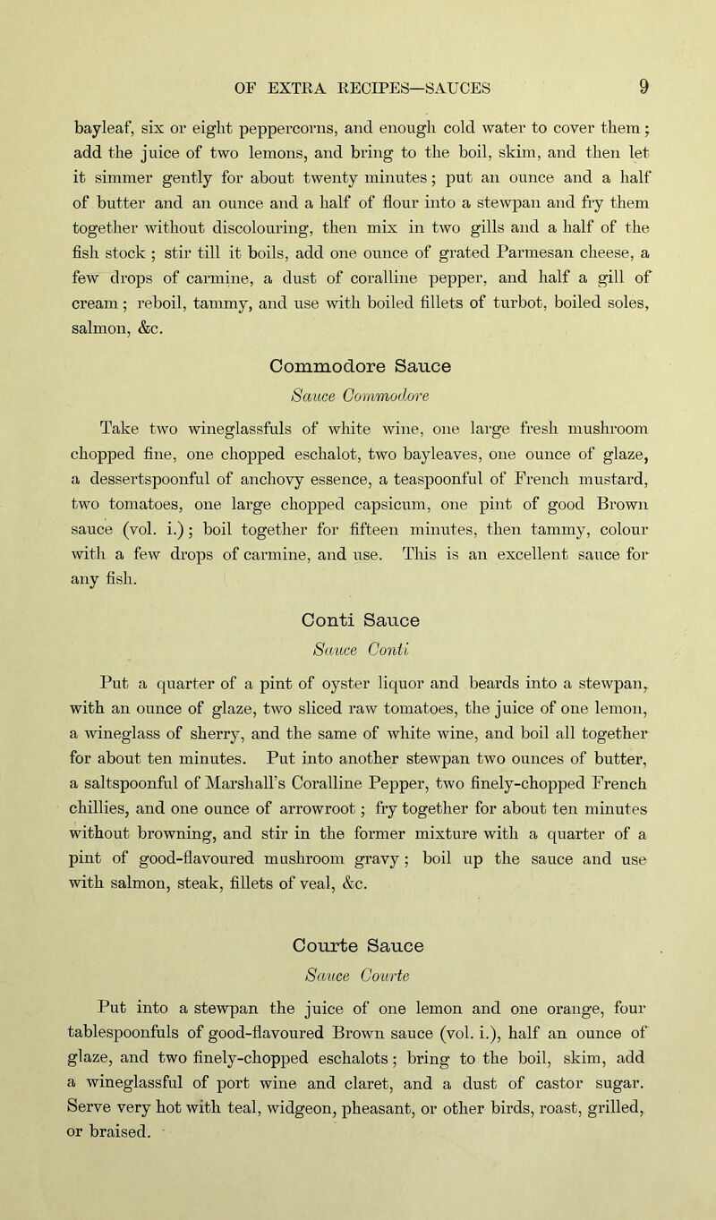 bayleaf, six or eight peppercorns, and enough cold water to cover them; add the juice of two lemons, and bring to the boil, skim, and then let it simmer gently for about twenty minutes; put an ounce and a half of butter and an ounce and a half of flour into a stewpan and fry them together without discolouring, then mix in two gills and a half of the fish stock ; stir till it boils, add one ounce of grated Parmesan cheese, a few drops of carmine, a dust of coralline pepper, and half a gill of cream; reboil, tammy, and use with boiled fillets of turbot, boiled soles, salmon, &c. Commodore Sauce Sauce Commodore Take two wineglassfuls of white wine, one large fresh mushroom chopped fine, one chopped eschalot, two bayleaves, one ounce of glaze, a dessertspoonful of anchovy essence, a teaspoonful of French mustard, two tomatoes, one large chopped capsicum, one pint of good Brown sauce (vol. i.); boil together for fifteen minutes, then tammy, colour with a few drops of carmine, and use. This is an excellent sauce for any fish. Conti Sauce Sauce Conti Put a quarter of a pint of oyster liquor and beards into a stewpan, with an ounce of glaze, two sliced raw tomatoes, the juice of one lemon, a wineglass of sherry, and the same of white wine, and boil all together for about ten minutes. Put into another stewpan two ounces of butter, a saltspoonful of Marshall’s Coralline Pepper, two finely-chopped French chillies, and one ounce of arrowroot; fry together for about ten minutes without browning, and stir in the former mixture with a quarter of a pint of good-flavoured mushroom gravy ; boil up the sauce and use with salmon, steak, fillets of veal, &c. Courte Sauce Sauce Courte Put into a stewpan the juice of one lemon and one orange, four tablespoonfuls of good-flavoured Brown sauce (vol. i.), half an ounce of glaze, and two finely-chopped eschalots; bring to the boil, skim, add a wineglassful of port wine and claret, and a dust of castor sugar. Serve very hot with teal, widgeon, pheasant, or other birds, roast, grilled, or braised.