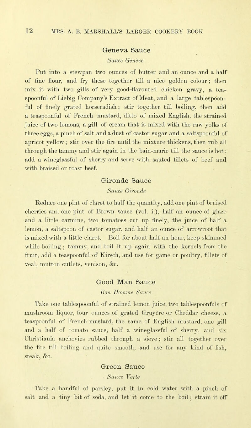 Geneva Sauce Sauce Geneve Put into a stewpan two ounces of butter and an ounce and a half of fine flour, and fry these together till a nice golden colour; then mix it with two gills of very good-flavoured chicken gravy, a tea- spoonful of Liebig Company’s Extract of Meat, and a large tablespoon- ful of finely grated horseradish; stir together till boiling, then add a teaspoonful of French mustard, ditto of mixed English, the strained juice of two lemons, a gill of cream that is mixed with the raw yolks of three eggs, a pinch of salt and a dust of castor sugar and a saltspoonful of apricot yellow ; stir over the fire until the mixture thickens, then rub all through the tammy and stir again in the bain-marie till the sauce is hot • add a wineglassful of sherry and serve with sauted fillets of beef and with braised or roast beef. Gironde Sauce Sauce Gironde Reduce one pint of claret to half the quantity, add one pint of bruised cherries and one pint of Brown sauce (vol. i.), half an ounce of glaze and a little carmine, two tomatoes cut up finely, the juice of half a lemon, a saltspoon of castor sugar, and half an ounce of arrowroot that is mixed with a little claret. Boil for about half an hour, keep skimmed while boiling ; tammy, and boil it up again with the kernels from the fruit, add a teaspoonful of Kirsch, and use for game or poultry, fillets of veal, mutton cutlets, venison, &c. Good Man Sauce Bon Homme Sauce Take one tablespoonful of strained lemon juice, two tablespoonfuls of mushroom liquor, four ounces of grated Gruyere or Cheddar cheese, a teaspoonful of French mustard, the same of English mustard, one gill and a half of tomato sauce, half a wineglassful of sherry, and six Christiania anchovies rubbed through a sieve ; stir all together over the fire till boiling and quite smooth, and use for any kind of fish, steak, &c. Green Sauce Sauce Verte Take a handful of parsley, put it in cold water with a pinch of salt and a tiny bit of soda, and let it come to the boil ; strain it off