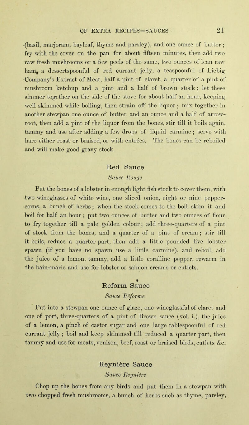 (basil, marjoram, bayleaf, thyme and parsley), and one ounce of butter; fry with the cover on the pan for about fifteen minutes, then add two raw fresh mushrooms or a few peels of the same, two ounces of lean raw ham, a dessertspoonful of red currant jelly, a teaspoonful of Liebig Company’s Extract of Meat, half a pint of claret, a quarter of a pint of mushroom ketchup and a pint and a half of brown stock ; let these simmer together on the side of the stove for about half an hour, keeping well skimmed while boiling, then strain off the liquor; mix together in another stewpan one ounce of butter and an ounce and a half of arrow- root, then add a pint of the liquor from the bones, stir till it boils again, tammy and use after adding a few drops of liquid carmine; serve with hare either roast or braised, or with entrees. The bones can be reboiled and will make good gravy stock. Red Sauce Sauce Rouge Put the bones of a lobster in enough light fish stock to cover them, with two wineglasses of white wine, one sliced onion, eight or nine pepper- corns, a bunch of herbs; when the stock comes to the boil skim it and boil for half an hour; put two ounces of butter and two ounces of flour to fry together till a pale golden colour; add three-quarters of a pint of stock from the bones, and a quarter of a pint of cream; stir till it boils, reduce a quarter part, then add a little pounded live lobster spawn (if you have no spawn use a little carmine), and reboil, add the juice of a lemon, tammy, add a little coralline pepper, rewarm in the bain-marie and use for lobster or salmon creams or cutlets. t Reform Sauce Sauce Reforme Put into a stewpan one ounce of glaze, one wineglassful of claret and one of port, three-quarters of a pint of Brown sauce (vol. i.), the juice of a lemon, a pinch of castor sugar and one large tablespoonful of red currant jelly; boil and keep skimmed till reduced a quarter part, then tammy and use'for meats, venison, beef, roast or braised birds, cutlets &c. Reyniere Sauce Sauce Reyniere Chop up the bones from any birds and put them in a stewpan with two chopped fresh mushrooms, a bunch of herbs such as thyme, parsley,