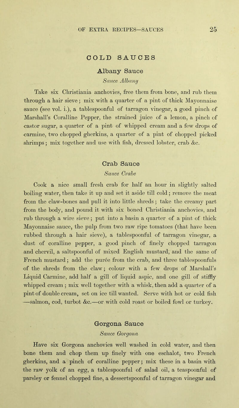 COLD SAUCES Albany Sauce Sauce Albany Take six Christiania anchovies, free them from bone, and rub them through a hair sieve; mix with a quarter of a pint of thick Mayonnaise sauce (see vol. i.), a tablespoonful of tarragon vinegar, a good pinch of Marshall’s Coralline Pepper, the strained juice of a lemon, a pinch of castor sugar, a quarter of a pint of whipped cream and a few drops of •carmine, two chopped gherkins, a quarter of a pint of chopped picked shrimps; mix together and use with fish, dressed lobster, crab &c. Crab Sauce Sauce Crabe Cook a nice small fresh crab for half an hour in slightly salted boiling water, then take it up and set it aside till cold; remove the meat from the claw-bones and pull it into little shreds; take the creamy part from the body, and pound it with six boned Christiania anchovies, and rub through a wire sieve; put into a basin a quarter of a pint of thick Mayonnaise sauce, the pulp from two raw ripe tomatoes (that have been rubbed through a hair sieve), a tablespoonful of tarragon vinegar, a •dust of coralline pepper, a good pinch of finely chopped tarragon and chervil, a saltspoonful of mixed English mustard, and the same of French mustard; add the puree from the crab, and three tablespoonfuls of the shreds from the claw; colour with a few drops of Marshall’s Liquid Carmine, add half a gill of liquid aspic, and one gill of stiffly whipped cream ; mix well together with a whisk, then add a quarter of a pint of double cream, set on ice till wanted. Serve with hot or cold fish —salmon, cod, turbot &c.—or with cold roast or boiled fowl or turkey. G-orgoua Sauce Sauce Goryona Have six Gorgona anchovies well washed in cold water, and then bone them and chop them up finely with one eschalot, two French gherkins, and a pinch of coralline pepper; mix these in a basin with the raw yolk of an egg, a tablespoonful of salad oil, a teaspoonful of parsley or fennel chopped fine, a dessertspoonful of tarragon vinegar and