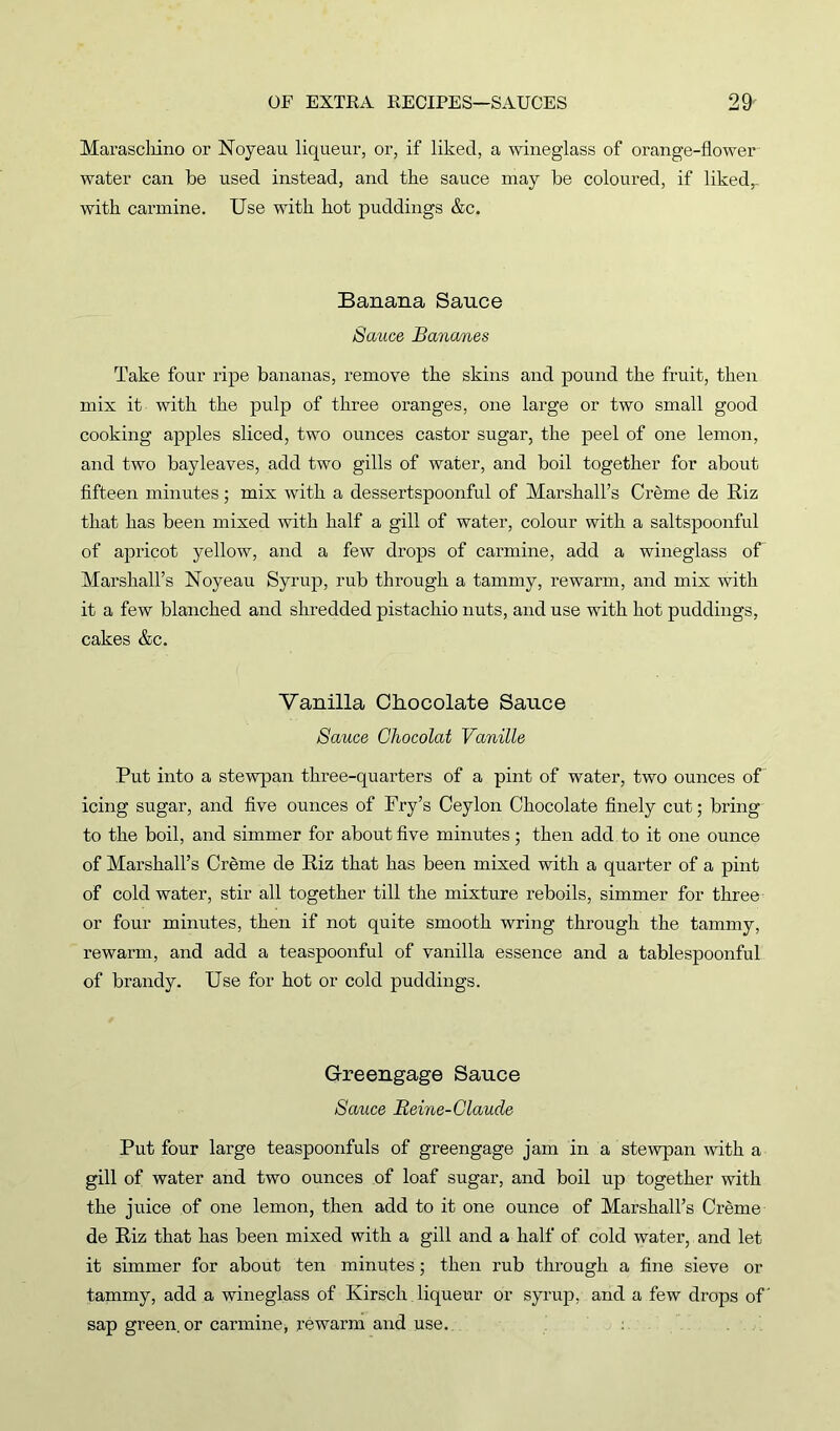 Maraschino or Noyeau liqueur, or, if liked, a wineglass of orange-flower water can he used instead, and the sauce may he coloured, if liked,, with carmine. Use with hot puddings &c. Banana Sauce Sauce Bananes Take four ripe bananas, remove the skins and pound the fruit, then mix it with the pulp of three oranges, one large or two small good cooking apples sliced, two ounces castor sugar, the peel of one lemon, and two bayleaves, add two gills of water, and boil together for about fifteen minutes; mix with a dessertspoonful of Marshall’s Creme de Riz that has been mixed with half a gill of water, colour with a saltspoonful of apricot yellow, and a few drops of carmine, add a wineglass of Marshall’s Noyeau Syrup, rub through a tammy, rewarm, and mix with it a few blanched and shredded pistachio nuts, and use with hot puddings, cakes &c. Vanilla Chocolate Sauce Sauce Ghocolat Vanille Put into a stewpan three-quarters of a pint of water, two ounces of icing sugar, and five ounces of Fry’s Ceylon Chocolate finely cut; bring to the boil, and simmer for about five minutes; then add to it one ounce of Marshall’s Creme de Riz that has been mixed with a quarter of a pint of cold water, stir all together till the mixture reboils, simmer for three or four minutes, then if not quite smooth wring through the tammy, rewarm, and add a teaspoonful of vanilla essence and a tablespoonful of brandy. Use for hot or cold puddings. Greengage Sauce Sauce Beine-Glaude Put four large teaspoonfuls of greengage jam in a stewpan with a gill of water and two ounces of loaf sugar, and boil up together with the juice of one lemon, then add to it one ounce of Marshall’s Creme de Riz that has been mixed with a gill and a half of cold water, and let it simmer for about ten minutes; then rub through a fine sieve or tammy, add a wineglass of Kirsch liqueur or syrup, and a few drops of' sap green, or carmine* rewarm and use. :