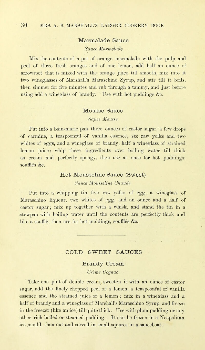 Marmalade Sauce Sauce Marmelade Mis the contents of a pot of orange marmalade with the pulp and peel of three fresh oranges and of one lemon, add half an ounce of arrowroot that is mixed with the orange juice till smooth, mix into it two wineglasses of Marshall’s Maraschino Syrup, and stir till it boils, then simmer for five minutes and rub through a tammy, and just before using add a wineglass of brandy. Use with hot puddings &c. Mousse Sauce Sauce Mousse Put into a bain-marie pan three ounces of castor sugar, a few drops of carmine, a teaspoonful of vanilla essence, six raw yolks and two whites of eggs, and a wineglass of brandy, half a wineglass of strained lemon juice; whip these ingredients over boiling water till thick as cream and pei’fectly spongy, then use at once for hot puddings, souffles &c. Hot Mousseline Sauce (Sweet) Sauce Mousseline Chaude Put into a whipping tin five raw yolks of egg, a wineglass of Maraschino liqueur, two whites of egg, and an ounce and a half of •castor sugar; mix up together with a whisk, and stand the tin in a stewpan with boiling water until the contents are perfectly thick and like a souffle, then use for hot puddings, souffles &c. COLD SWEET SAUCES Brandy Cream Creme Cognac Take one pint of double cream, sweeten it with an ounce of castor sugar, add the finely chopped peel of a lemon, a teaspoonful of vanilla essence and the strained juice of a lemon ; mix in a wineglass and a half of brandy and a wineglass of Marshall’s Maraschino Syrup, and freeze in the freezer (like an ice) till quite thick. Use with plum pudding or any •other rich boiled or steamed pudding. It can be frozen in a Neapolitan ice mould, then cut and served in small squares in a sauceboat.