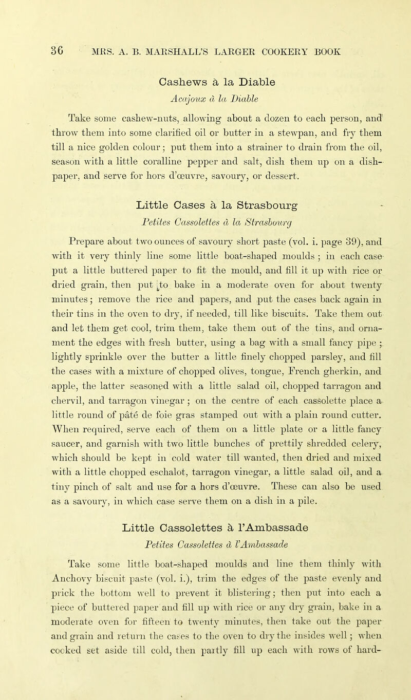 Cashews a la Diable Acajoux d la Diable Take some cashew-nuts, allowing about a dozen to each person, and throw them into some clarified oil or butter in a stewpan, and fry them till a nice golden colour; put them into a strainer to drain from the oil, season with a little coralline pepper and salt, dish them up on a dish- paper, and serve for hors d’oeuvre, savoury, or dessert. Little Cases a la Strasbourg Petites Cassolettes d la Strasbourg Prepare about two ounces of savoury short paste (vol. i. page 39), and with it very thinly line some little boat-shaped moulds ; in each case put a little buttered paper to fit the mould, and fill it up with rice or dried grain, then put To bake in a moderate oven for about twenty minutes; remove the rice and papers, and put the cases back again in their tins in the oven to dry, if needed, till like biscuits. Take them out and let them get cool, trim them, take them out of the tins, and orna- ment the edges with fresh butter, using a bag with a small fancy pipe ; lightly sprinkle over the butter a little finely chopped parsley, and fill the cases with a mixture of chopped olives, tongue, French gherkin, and apple, the latter seasoned with a little salad oil, chopped tarragon and chervil, and tarragon vinegar ; on the centre of each cassolette place a little round of pate de foie gras stamped out with a plain round cutter. When required, serve each of them on a little plate or a little fancy saucer, and garnish -with two little bunches of prettily shredded celery, which should be kept in cold water till wanted, then dried and mixed with a little chopped eschalot, tarragon vinegar, a little salad oil, and a tiny pinch of salt and use for a hors d’ceuvre. These can also be used as a savoury, in which case serve them on a dish in a pile. Little Cassolettes h, l’Ambassade Petites Cassolettes d VAmbassade Take some little boat-shaped moulds and line them thinly with Anchovy biscuit paste (vol. i.), trim the edges of the paste evenly and prick the bottom well to prevent it blistering; then put into each a piece of buttered paper and fill up with rice or any dry grain, bake in a moderate oven for fifteen to twenty minutes, then take out the paper and grain and return the cases to the oven to dry the insides well; when cooked set aside till cold, then partly fill up each with rows of hard-