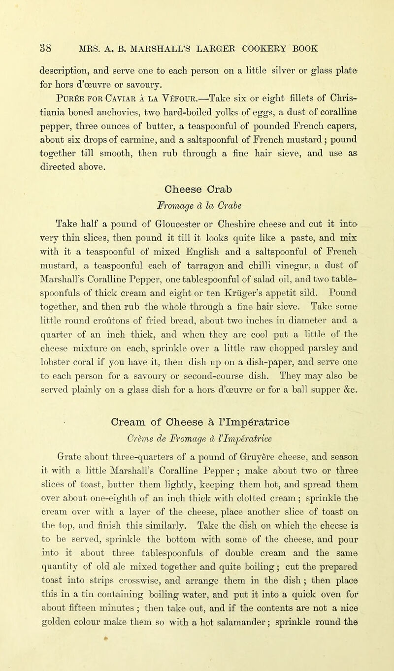 description, and serve one to each person on a little silver or glass plate for hors d’oeuvre or savoury. Puree for Caviar a la Vefour.—Take six or eight fillets of Chris- tiania boned anchovies, two hard-boiled yolks of eggs, a dust of coralline pepper, three ounces of butter, a teaspoonful of pounded French capers, about six drops of carmine, and a saltspoonful of French mustard; pound together till smooth, then rub through a fine hair sieve, and use as directed above. Cheese Crab Fromage a la Grabe Take half a pound of Gloucester or Cheshire cheese and cut it into very thin slices, then pound it till it looks quite like a paste, and mix with it a teaspoonful of mixed English and a saltspoonful of French mustard, a teaspoonful each of tarragon and chilli vinegar, a dust of Marshall’s Coralline Pepper, one tablespoonful of salad oil, and two table- spoonfuls of thick cream and eight or ten Kruger’s appetit sild. Pound together, and then rub the whole through a fine hair sieve. Take some little round croutons of fried bread, about two inches in diameter and a quarter of an inch thick, and when they are cool put a little of the cheese mixture on each, sprinkle over a little raw chopped parsley and lobster coral if you have it, then dish up on a dish-paper, and serve one to each person for a savoury or second-course dish. They may also be served plainly on a glass dish for a hors d’oeuvre or for a ball supper &c. Cream of Cheese a Plmperatrice Creme de Fromage d Vlmperatrice Grate about- three-quarters of a pound of Gruyere cheese, and season it with a little Marshall’s Coralline Pepper ; make about two or three slices of toast, butter them lightly, keeping them hot, and spread them over about one-eighth of an inch thick with clotted cream; sprinkle the cream over with a layer of the cheese, place another slice of toast on the top, and finish this similarly. Take the dish on which the cheese is to be served, sprinkle the bottom with some of the cheese, and pour into it about three tablespoonfuls of double cream and the same quantity of old ale mixed together and quite boiling; cut the prepared toast into strips crosswise, and arrange them in the dish ; then place this in a tin containing boiling water, and put it into a quick oven for about fifteen minutes ; then take out, and if the contents are not a nice golden colour make them so with a hot salamander; sprinkle round the