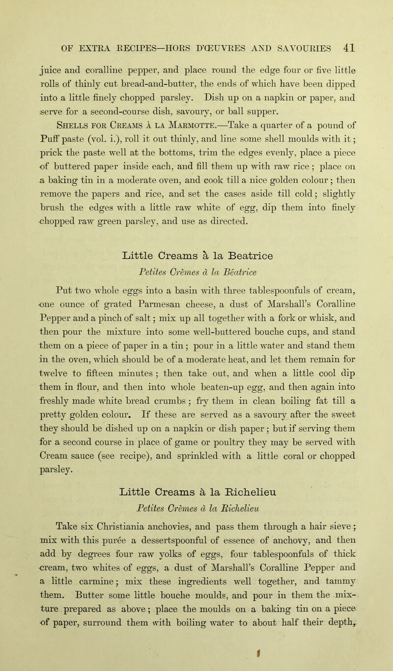 juice and coralline pepper, and place round the edge four or five little rolls of thinly cut bread-and-butter, the ends of which have been dipped into a little finely chopped parsley. Dish up on a napkin or paper, and serve for a second-course dish, savoury, or ball supper. Shells for Creams a la Marmotte.—Take a quarter of a pound of Puff paste (vol. i.), roll it out thinly, and line some shell moulds with it; prick the paste well at the bottoms, trim the edges evenly, place a piece of buttered paper inside each, and fill them up with raw rice; place on a baking tin in a moderate oven, and cook till a nice golden colour; then remove the papers and rice, and set the cases aside till cold; slightly brush the edges with a little raw white of egg, dip them into finely ■chopped raw green parsley, and use as directed. Little Creams a la Beatrice Petites Cremes a la Beatrice Put two whole eggs into a basin with three tablespoonfuls of cream, ■one ounce of grated Parmesan cheese, a dust of Marshall’s Coralline Pepper and a pinch of salt; mix up all together with a fork or whisk, and then pour the mixture into some well-buttered bouche cups, and stand them on a piece of paper in a tin; pour in a little water and stand them in the oven, which should be of a moderate heat, and let them remain for twelve to fifteen minutes; then take out, and when a little cool dip them in flour, and then into whole beaten-up egg, and then again into freshly made white bread crumbs ; fry them in clean boiling fat till a pretty golden colour. If these are served as a savoury after the sweet they should be dished up on a napkin or dish paper; but if serving them for a second course in place of game or poultry they may be served with Cream sauce (see recipe), and sprinkled with a little coral or chopped parsley. Little Creams & la Richelieu. Petites Cremes d la Richelieu Take six Christiania anchovies, and pass them through a hair sieve; mix with this puree a dessertspoonful of essence of anchovy, and then add by degrees four raw yolks of eggs, four tablespoonfuls of thick ■cream, two whites of eggs, a dust of Mai’shall’s Coralline Pepper and a little carmine; mix these ingredients well together, and tammy them. Butter some little bouche moulds, and pour in them the mix- ture prepared as above; place the moulds on a baking tin on a piece of paper, surround them with boiling water to about half their depth. I