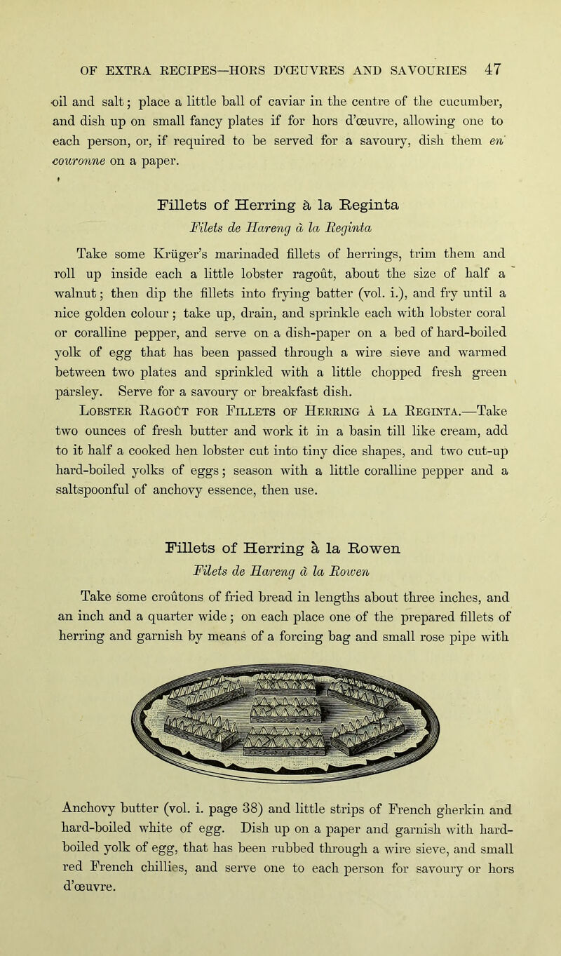 •oil and salt; place a little ball of caviar in the centre of the cucumber, and dish up on small fancy plates if for hors d’ceuvre, allowing one to each person, or, if required to be served for a savoury, dish them en couronne on a paper. I Fillets of Herring & la Reginta Filets de Hareng d la Reginta Take some Kruger’s marinaded fillets of herrings, trim them and roll up inside each a little lobster ragout, about the size of half a walnut; then dip the fillets into frying batter (vol. i.), and fry until a nice golden colour ; take up, drain, and sprinkle each with lobster coral or coralline pepper, and serve on a dish-paper on a bed of hard-boiled yolk of egg that has been passed through a wire sieve and warmed between two plates and sprinkled with a little chopped fresh green parsley. Serve for a savoury or breakfast dish. Lobster Ragout for Fillets of Herring a la Reginta.—Take two ounces of fresh butter and work it in a basin till like cream, add to it half a cooked hen lobster cut into tiny dice shapes, and two cut-up hard-boiled yolks of eggs; season with a little coralline pepper and a saltspoonful of anchovy essence, then use. Fillets of Herring h la Bowen Filets de FLareng a la Roioen Take some croutons of fried bread in lengths about three inches, and an inch and a quarter wide; on each place one of the prepared fillets of herring and garnish by means of a forcing bag and small rose pipe with Anchovy butter (vol. i. page 38) and little strips of French gherkin and hard-boiled white of egg. Dish up on a paper and garnish with hard- boiled yolk of egg, that has been rubbed through a wire sieve, and small red French chillies, and serve one to each person for savoury or hors d’oeuvre.