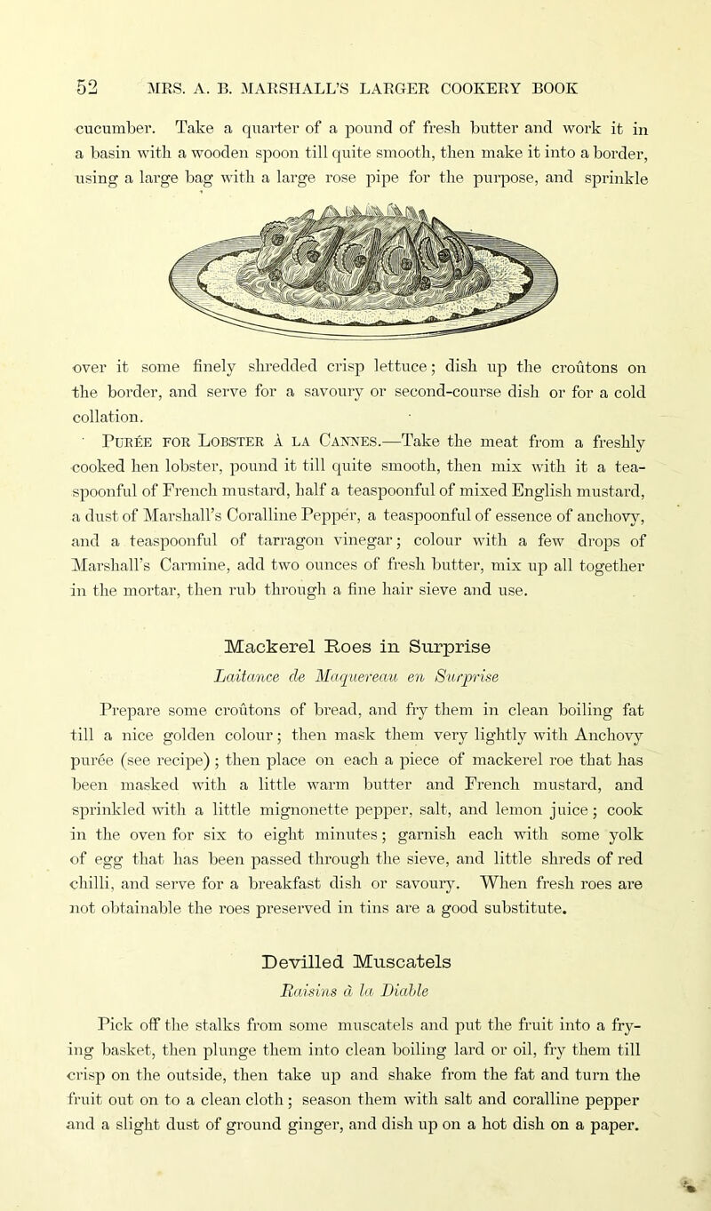 cucumber. Take a quarter of a pound of fresh butter and work it in a basin with a wooden spoon till quite smooth, then make it into a border, using a large bag with a large rose pipe for the purpose, and sprinkle over it some finely shredded crisp lettuce; dish up the croutons on the border, and serve for a savoury or second-course dish or for a cold collation. ' Puree for Lobster a la Cannes.—Take the meat from a freshly cooked hen lobster, pound it till quite smooth, then mix with it a tea- spoonful of French mustard, half a teaspoonful of mixed English mustard, a dust of Marshall’s Coralline Pepper, a teaspoonful of essence of anchovy, and a teaspoonful of tarragon vinegar; colour with a few drops of Marshall’s Carmine, add two ounces of fresh butter, mix up all together in the mortar, then rub through a fine hair sieve and use. Mackerel Roes in Surprise Laitance cle Maquereau en Surprise Prepare some croutons of bread, and fry them in clean boiling fat till a nice golden colour; then mask them very lightly with Anchovy puree (see recipe) ; then place on each a piece of mackerel roe that has been masked with a little warm butter and French mustard, and sprinkled with a little mignonette pepper, salt, and lemon juice; cook in the oven for six to eight minutes; garnish each with some yolk of egg that has been passed through the sieve, and little shreds of red chilli, and serve for a breakfast dish or savoury. When fresh roes are not obtainable the roes preserved in tins are a good substitute. Devilled Muscatels Raisins d la. Diahle Pick off the stalks from some muscatels and put the fruit into a fry- ing basket, then plunge them into clean boiling lard or oil, fry them till crisp on the outside, then take up and shake from the fat and turn the fruit out on to a clean cloth; season them with salt and coralline pepper and a slight dust of ground ginger, and dish up on a hot dish on a paper.