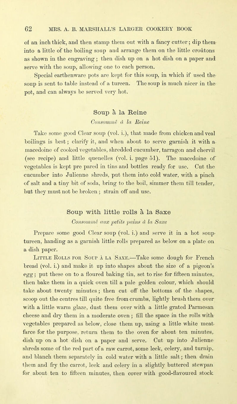 of an inch thick, and then stamp them out with a fancy cutter; dip them into a little of the boiling soup and arrange them on the little croutons as shown in the engraving; then dish up on a hot dish on a paper and serve with the soup, allowing one to each person. Special earthenware pots are kept for this soup, in which if used the soup is sent to table instead of a tureen. The soup is much nicer in the pot, and can always be served very hot. Soup a la Heine Consomme d la Heine Take some good Clear soup (vol. i.), that made from chicken and veal boilings is best; clarify it, and when about to serve garnish it with a macedoine of cooked vegetables, shredded cucumber, tarragon and chervil (see recipe) and little quenelles (vol. i. page 51). The macedoine of vegetables is kept pre pared in tins and bottles ready for use. Cut the cucumber into Julienne shreds, put them into cold water, with a pinch of salt and a tiny bit of soda, bring to the boil, simmer them till tender, but they must not be broken ; strain off and use. Soup with little rolls a la Saxe Consomme aux petiis pains a la Saxe Prepare some good Clear soup (vol. i.) and serve it in a hot soup tureen, handing as a garnish little rolls prepared as below on a plate on a dish paper. Little Rolls for Soup A la Saxe.—Take some dough for French bread (vol. i.) and make it up into shapes about the size of a pigeon’s egg; put these on to a floured baking tin, set to rise for fifteen minutes, then bake them in a quick oven till a pale golden colour, which should take about twenty minutes ; then cut off’ the bottoms of the shapes, scoop out the centres till quite free from crumbs, lightly brush them over with a little warm glaze, dust them over with a little grated Parmesan cheese and dry them in a moderate oven; fill the space in the rolls with vegetables prepared as below, close them up, using a little white meat, farce for the purpose, return them to the oven for about ten minutes, dish up on a hot dish on a paper and serve. Cut up into Julienne shreds some of the red part of a raw carrot, some leek, celery, and turnip, and blanch them separately in cold water with a little salt; then drain them and fry the carrot, leek and celery in a slightly buttered stewpan for about ten to fifteen minutes, then cover with good-flavoured stock