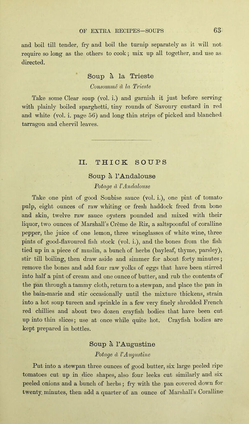 and boil till tender, fry and boil the turnip separately as it will not require so long as the others to cook; mix up all together, and use as directed. Soup & la Trieste Consomme d la Trieste Take some Clear soup (vol. i.) and garnish it just before serving with plainly boiled sparghetti, tiny rounds of Savoury custard in red and white (vol. i. page 56) and long thin strips of picked and blanched tarragon and chervil leaves. II. THICK SOUPS Soup a l’Andalouse Potage d VAndalouse Take one pint of good Soubise sauce (vol. i.), one pint of tomato pulp, eight ounces of raw whiting or fresh haddock freed from bone and skin, twelve raw sauce oysters pounded and mixed with their liquor, two ounces of Marshall’s Creme de Riz, a saltspoonful of coralline pepper, the juice of one lemon, three wineglasses of white wine, three pints of good-flavoured fish stock (vol. i.), and the bones from the fish tied up in a piece of muslin, a bunch of herbs (bayleaf, thyme, parsley), stir till boiling, then draw aside and simmer for about forty minutes; remove the bones and add four raw yolks of eggs that have been stirred into half a pint of cream and one ounce of butter, and rub the contents of the pan through a tammy cloth, return to a stewpan, and place the pan in the bain-marie and stir occasionally until the mixture thickens, strain into a hot soup tureen and sprinkle in a few very finely shredded French red chillies and about two dozen crayfish bodies that have been cut up into thin slices; use at once while quite hot. Crayfish bodies are kept prepared in bottles. Soup l’Augustine Potage a VAugustine Put into a stewpan three ounces of good butter, six large peeled ripe tomatoes cut up in dice shapes, also four leeks cut similarly and six peeled onions and a bunch of herbs; fry with the pan covered down for twenty, minutes, then add a quarter of an ounce of Marshall’s Coralline-