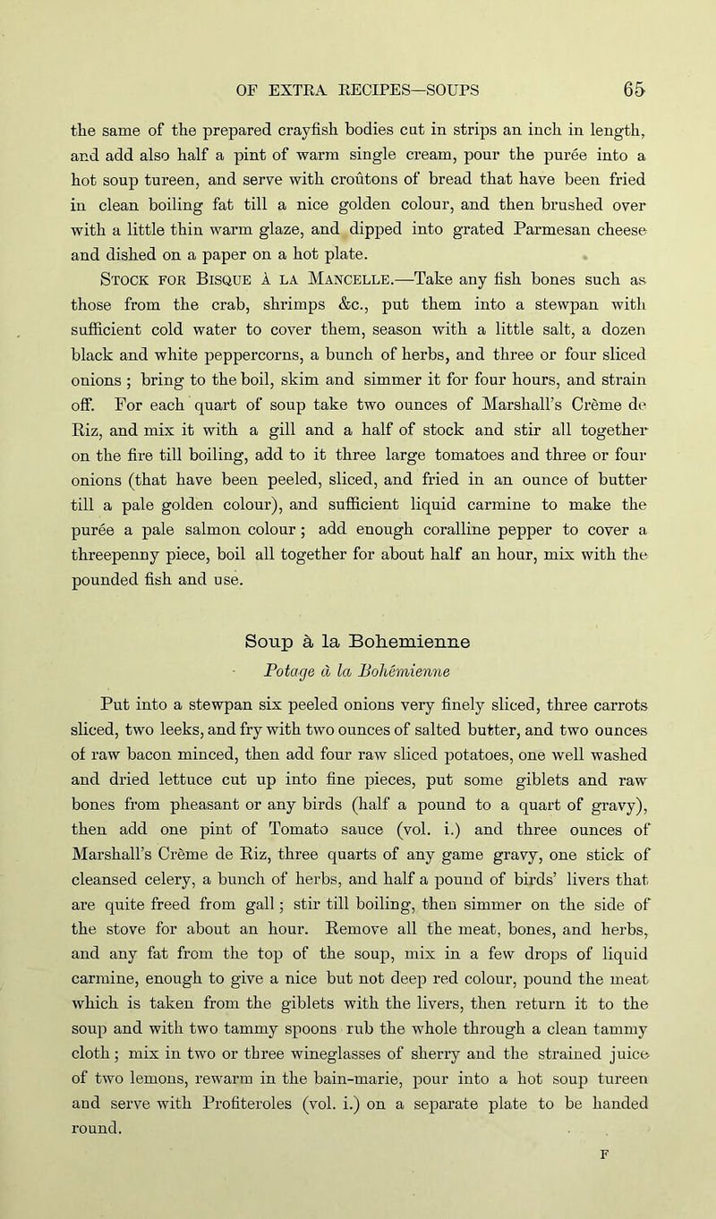 the same of the prepared crayfish bodies cut in strips an inch in length, and add also half a pint of warm single cream, pour the puree into a hot soup tureen, and serve with croutons of bread that have been fried in clean boiling fat till a nice golden colour, and then brushed over with a little thin warm glaze, and dipped into grated Parmesan cheese and dished on a paper on a hot plate. Stock for Bisque a la Mancelle.—Take any fish bones such as those from the crab, shrimps &c., put them into a stewpan with sufficient cold water to cover them, season with a little salt, a dozen black and white peppercorns, a bunch of herbs, and three or four sliced onions ; bring to the boil, skim and simmer it for four hours, and strain off. For each quart of soup take two ounces of Marshall’s Creme de Biz, and mix it with a gill and a half of stock and stir all together on the fire till boiling, add to it three large tomatoes and three or four onions (that have been peeled, sliced, and fried in an ounce of butter till a pale golden colour), and sufficient liquid carmine to make the puree a pale salmon colour; add enough coralline pepper to cover a threepenny piece, boil all together for about half an hour, mix with the pounded fish and use. Soup & la Boheuiienne Potage d la Bohemienne Put into a stewpan six peeled onions very finely sliced, three carrots sliced, two leeks, and fry with two ounces of salted butter, and two ounces of raw bacon minced, then add four raw sliced potatoes, one well washed and dried lettuce cut up into fine pieces, put some giblets and raw bones from pheasant or any birds (half a pound to a quart of gravy), then add one pint of Tomato sauce (vol. i.) and three ounces of Marshall’s Creme de Riz, three quarts of any game gravy, one stick of cleansed celery, a bunch of herbs, and half a pound of birds’ livers that are quite freed from gall; stir till boiling, then simmer on the side of the stove for about an hour. Remove all the meat, bones, and herbs, and any fat from the top of the soup, mix in a few drops of liquid carmine, enough to give a nice but not deep red colour, pound the meat which is taken from the giblets with the livers, then return it to the soup and with two tammy spoons rub the whole through a clean tammy cloth; mix in two or three wineglasses of sherry and the strained juice of two lemons, rewarm in the bain-marie, pour into a hot soup tureen and serve with Profiteroles (vol. i.) on a separate plate to be handed round. F