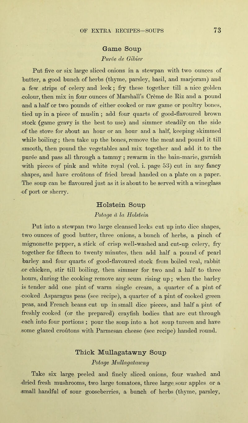 Game Soup Puree de Gibier Put five or six large sliced onions in a stewpan with two ounces of butter, a good bunch of herbs (thyme, parsley, basil, and marjoram) and a few strips of celery and leek; fry these together till a nice golden colour, then mix in four ounces of Marshall’s Creme de Riz and a pound and a half or two pounds of either cooked or raw game or poultry bones, tied up in a piece of muslin ; add four quarts of good-flavoured brown stock (game gravy is the best to use) and simmer steadily on the side ■of the stove for about an hour or an hour and a half, keeping skimmed while boiling ; then take up the bones, remove the meat and pound it till smooth, then pound the vegetables and mix together and add it to the puree and pass all through a tammy ; rewarm in the bain-marie, garnish with pieces of pink and white royal (vol. i. page 53) cut in any fancy .shapes, and have croutons of fried bread handed on a plate on a paper. The soup can be flavoured just as it is about to be served with a wineglass of port or sherry. Holstein Soup Potage d la Holstein Put into a stewpan two large cleansed leeks cut up into dice shapes, two ounces of good butter, three onions, a bunch of herbs, a pinch of mignonette pepper, a stick of crisp well-washed and cut-up celery, fry together for fifteen to twenty minutes, then add half a pound of pearl barley and four quarts of good-flavoured stock from boiled veal, rabbit or chicken, stir till boiling, then simmer for two and a half to three hours, during the cooking remove any scum rising up; when the barley is tender add one pint of warm single cream, a quarter of a pint of ■ cooked Asparagus peas (see recipe), a quarter of a pint of cooked green peas, and French beans cut up in small dice pieces, and half a pint of freshly cooked (or the prepared) crayfish bodies that are cut through each into four portions ; pour the soup into a hot soup tureen and have some glazed croutons with Parmesan cheese (see recipe) handed round. Thick Mullagatawny Soup Potage Mullagatawny Take six large peeled and finely sliced onions, four washed and dried fresh mushrooms, two large tomatoes, three large sour apples or a small handful of sour gooseberries, a bunch of herbs (thyme, parsley,