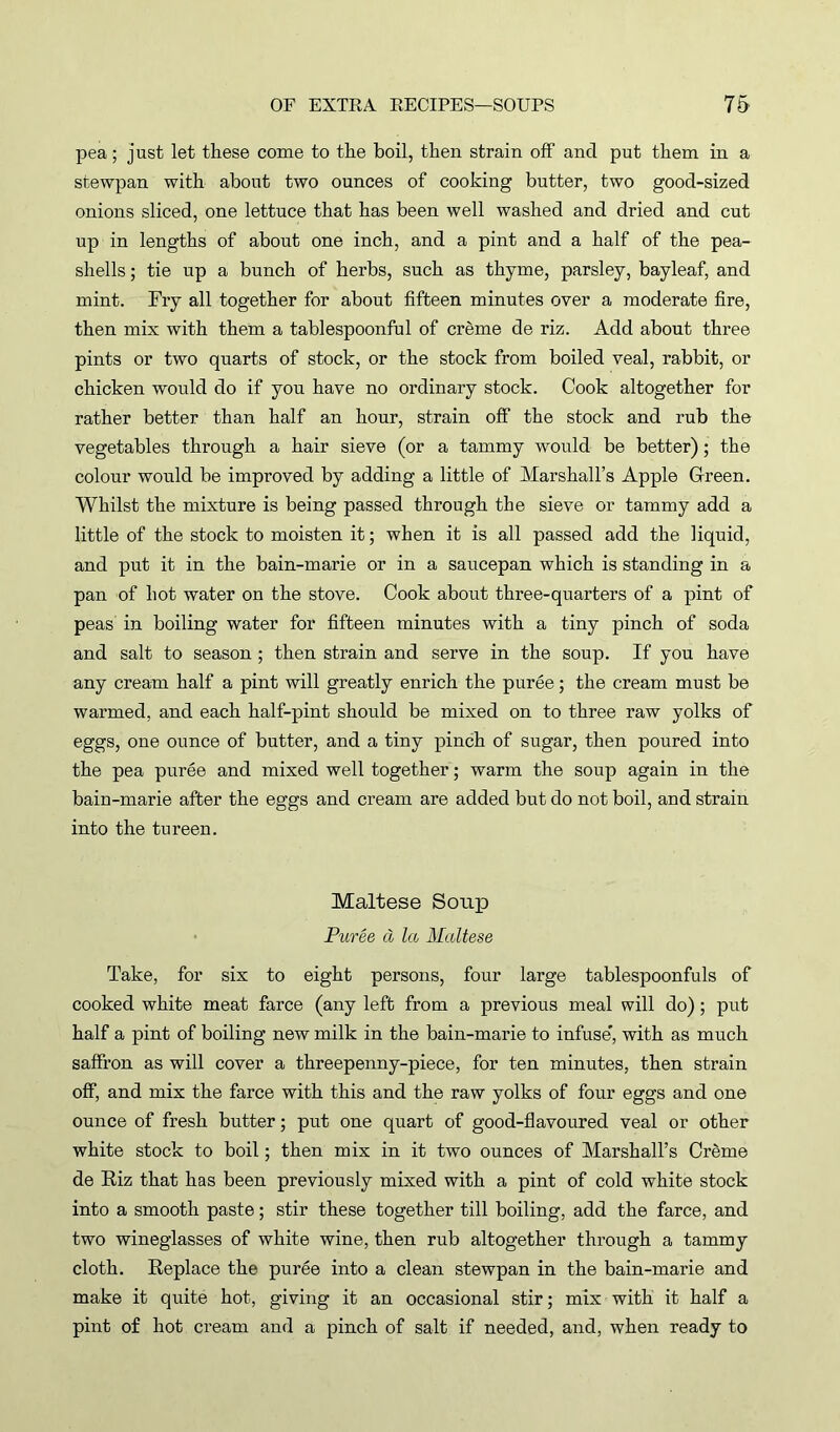 pea; just let these come to the boil, then strain off and put them in a stewpan with about two ounces of cooking butter, two good-sized onions sliced, one lettuce that has been well washed and dried and cut up in lengths of about one inch, and a pint and a half of the pea- shells ; tie up a bunch of herbs, such as thyme, parsley, bayleaf, and mint. Fry all together for about fifteen minutes over a moderate fire, then mix with them a tablespoonful of creme de riz. Add about three pints or two quarts of stock, or the stock from boiled veal, rabbit, or chicken would do if you have no ordinary stock. Cook altogether for rather better than half an hour, strain off the stock and rub the vegetables through a hair sieve (or a tammy would be better); the colour would be improved by adding a little of Marshall’s Apple Green. Whilst the mixture is being passed through the sieve or tammy add a little of the stock to moisten it; when it is all passed add the liquid, and put it in the bain-marie or in a saucepan which is standing in a pan of hot water on the stove. Cook about three-quarters of a pint of peas in boiling water for fifteen minutes with a tiny pinch of soda and salt to season ; then strain and serve in the soup. If you have any cream half a pint will greatly enrich the puree; the cream must be warmed, and each half-pint should be mixed on to three raw yolks of eggs, one ounce of butter, and a tiny pinch of sugar, then poured into the pea puree and mixed well together; warm the soup again in the bain-marie after the eggs and cream are added but do not boil, and strain into the tureen. Maltese Soup Puree a la Maltese Take, for six to eight persons, four large tablespoonfuls of cooked white meat farce (any left from a previous meal will do); put half a pint of boiling new milk in the bain-marie to infuse”, with as much saffron as will cover a threepenny-piece, for ten minutes, then strain off, and mix the farce with this and the raw yolks of four eggs and one ounce of fresh butter; put one quart of good-flavoured veal or other white stock to boil; then mix in it two ounces of Marshall’s Creme de Riz that has been previously mixed with a pint of cold white stock into a smooth paste; stir these together till boiling, add the farce, and two wineglasses of white wine, then rub altogether through a tammy cloth. Replace the puree into a clean stewpan in the bain-marie and make it quite hot, giving it an occasional stir; mix with it half a pint of hot cream and a pinch of salt if needed, and, when ready to