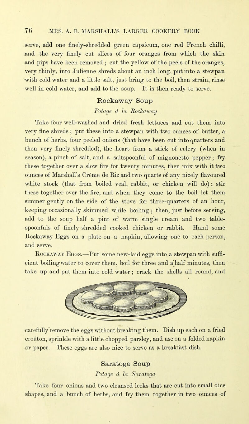 serve, add one finely-shredded green capsicum, one red French chilli, .and the very finely cut slices of four oranges from which the skin and pips have been removed ; cut the yellow of the peels of the oranges, very thinly, into Julienne shreds about an inch long, put into a stewpan with cold water and a little salt, just bring to the boil, then strain, rinse well in cold water, and add to the soup. It is then ready to serve. Rockaway Soup Potcige d la Rockaway Take four well-washed and dried fresh lettuces and cut them into very fine shreds; put these into a stewpan with two ounces of butter, a bunch of herbs, four peeled onions (that have been cut into quarters and then very finely shredded), the heart from a stick of celery (when in season), a pinch of salt, and a saltspoonful of mignonette pepper ; fry these together over a slow fire for twenty minutes, then mix with it two ounces of Marshall’s Creme de Riz and two quarts of any nicely flavoured white stock (that from boiled veal, rabbit, or chicken will do) ; stir these together over the fire, and when they come to the boil let them simmer gently on the side of the stove for three-quarters of an hour, keeping occasionally skimmed while boiling ; then, just before serving, add to the soup half a pint of warm single cream and two table- spoonfuls of finely shredded cooked chicken or rabbit. Hand some Rockaway Eggs on a jflate on a napkin, allowing one to each person, and serve. Rockaway Eggs.—Put some new-laid eggs into a stewpan with suffi- cient boilingwater to cover them, boil for three and a half minutes, then take up and put them into cold water; crack the shells all round, and carefully remove the eggs without breaking them. Dish up each on a fried crouton, sprinkle with a little chopped parsley, and use on a folded napkin or paper. These eggs are also nice to serve as a breakfast dish. Saratoga Soup Potcige a la Saratoga Take four onions and two cleansed leeks that are cut into small dice shapes, and a bunch of herbs, and fry them together in two ounces of