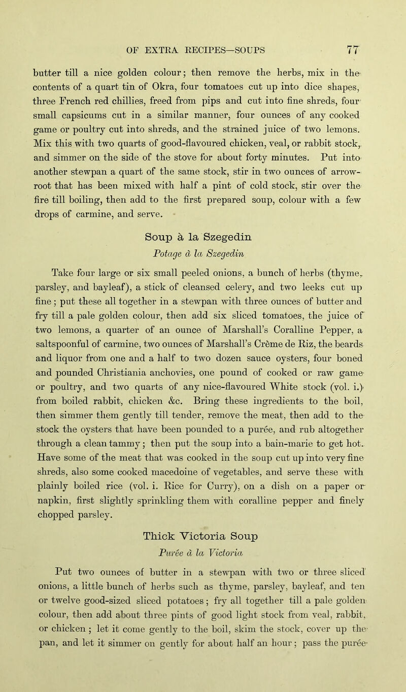 butter till a nice golden colour; then remove the herbs, mix in the contents of a quart tin of Okra, four tomatoes cut up into dice shapes, three French red chillies, freed from pips and cut into fine shreds, four small capsicums cut in a similar manner, four ounces of any cooked game or poultry cut into shreds, and the strained juice of two lemons. Mix this with two quarts of good-flavoured chicken, veal, or rabbit stock,, and simmer on the side of the stove for about forty minutes. Put into another stewpan a quart of the same stock, stir in two ounces of arrow- root that has been mixed with half a pint of cold stock, stir over the fire till boiling, then add to the first prepared soup, colour with a few drops of carmine, and serve. Soup a la Szegedin Potage d la Szegedin Take four large or six small peeled onions, a bunch of herbs (tbymer parsley, and bayleaf), a stick of cleansed celery, and two leeks cut up fine ; put these all together in a stewpan with three ounces of butter and fry till a pale golden colour, then add six sliced tomatoes, the juice of two lemons, a quarter of an ounce of Marshall’s Coralline Pepper, a saltspoonful of carmine, two ounces of Marshall’s Creme de Riz, the beards and liquor from one and a half to two dozen sauce oysters, four boned and pounded Christiania anchovies, one pound of cooked or raw game or poultry, and two quarts of any nice-flavoured White stock (vol. i.) from boiled rabbit, chicken &c. Bring these ingredients to the boil, then simmer them gently till tender, remove the meat, then add to the stock the oysters that have been pounded to a puree, and rub altogether through a clean tammy; then put the soup into a bain-marie to get hot. Have some of the meat that was cooked in the soup cut up into very fine shreds, also some cooked macedoine of vegetables, and serve these with plainly boiled rice (vol. i. Rice for Curry), on a dish on a paper or napkin, first slightly sprinkling them with coralline pepper and finely chopped parsley. Thick Victoria Soup Puree a la Victoria Put two ounces of butter in a stewpan with two or three sliced onions, a little bunch of herbs such as thyme, parsley, bayleaf, and ten or twelve good-sized sliced potatoes; fry all together till a pale golden colour, then add about three pints of good light stock from veal, rabbit, or chicken; let it come gently to the boil, skim the stock, cover up the' pan, and let it simmer on gently for about half an hour; pass the puree*