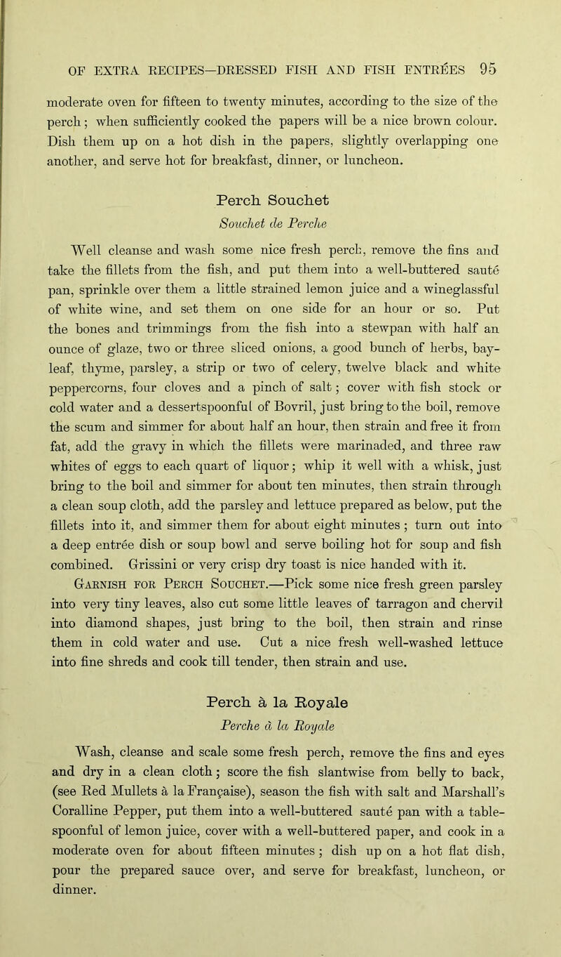moderate oven for fifteen to twenty minutes, according to tlie size of the perch; when sufficiently cooked the papers will be a nice brown colour. Dish them up on a hot dish in the papers, slightly overlapping one another, and serve hot for breakfast, dinner, or luncheon. Perch Souchet Souchet de Perche Well cleanse and wash some nice fresh perch, remove the fins and take the fillets from the fish, and put them into a well-buttered saute pan, sprinkle over them a little strained lemon juice and a wineglassful of white wine, and set them on one side for an hour or so. Put the bones and trimmings from the fish into a stewpan with half an ounce of glaze, two or three sliced onions, a good bunch of herbs, bay- leaf, thyme, parsley, a strip or two of celery, twelve black and white peppercorns, four cloves and a pinch of salt; cover with fish stock or cold water and a dessertspoonful of Bovril, just bring to the boil, remove the scum and simmer for about half an hour, then strain and free it from fat, add the gravy in which the fillets were marinaded, and three raw whites of eggs to each quart of liquor; whip it well with a whisk, just bring to the boil and simmer for about ten minutes, then strain through a clean soup cloth, add the parsley and lettuce prepared as below, put the fillets into it, and simmer them for about eight minutes ; turn out into a deep entree dish or soup bowl and serve boiling hot for soup and fish combined. Grissini or very crisp dry toast is nice handed with it. Garnish for Perch Souchet.—Pick some nice fresh green parsley into very tiny leaves, also cut some little leaves of tarragon and chervil into diamond shapes, just bring to the boil, then strain and rinse them in cold water and use. Cut a nice fresh well-washed lettuce into fine shreds and cook till tender, then strain and use. Perch a la Royale Perche d la Royale Wash, cleanse and scale some fresh perch, remove the fins and eyes and dry in a clean cloth; score the fish slantwise from belly to back, (see Red Mullets a la Franpaise), season the fish with salt and Marshall’s Coralline Pepper, put them into a well-buttered saute pan with a table- spoonful of lemon juice, cover with a well-buttered paper, and cook in a moderate oven for about fifteen minutes ; dish up on a hot flat dish, pour the prepared sauce over, and serve for breakfast, luncheon, or dinner.