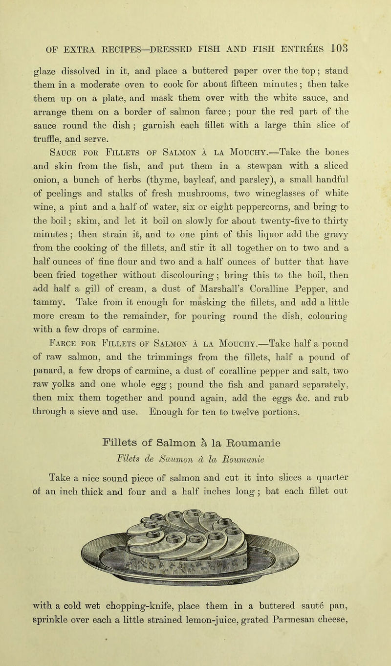 glaze dissolved in it, and place a buttered paper over the top; stand them in a moderate oven to cook for about fifteen minutes; then take them tip on a plate, and mask them over with the white sauce, and arrange them on a border of salmon farce; pour the red part of the sauce round the dish ; garnish each fillet with a large thin slice of truffle, and serve. Sauce for Fillets of Salmon 1 la Mouchy.—Take the bones and skin from the fish, and put them in a stewpan with a sliced onion, a bunch of herbs (thyme, bayleaf, and parsley), a small handful of peelings and stalks of fresh mushrooms, two wineglasses of white wine, a pint and a half of water, six or eight peppercorns, and bring to the boil; skim, and let it boil on slowly for about twenty-five to thirty minutes ; then strain it, and to one pint of this liquor add the gravy from the cooking of the fillets, and stir it all together on to two and a half ounces of fine flour and two and a half ounces of butter that have been fried together without discolouring; bring this to the boil, then add half a gill of cream, a dust of Marshall’s Coralline Pepper, and tammy. Take from it enough for masking the fillets, and add a little more cream to the remainder, for pouring round the dish, colouring with a few drops of carmine. Farce for Fillets of Salmon A la Mouchy.—Take half a pound of raw salmon, and the trimmings from the fillets, half a pound of panard, a few drops of carmine, a dust of coralline pepper and salt, two raw yolks and one whole egg ; pound the fish and panard separately, then mix them together and pound again, add the eggs &c. and rub through a sieve and use. Enough for ten to twelve portions. Fillets of Salmon a la Roumanie Filets cle Saumon d la Roumanie Take a nice sound piece of salmon and cut it into slices a quarter of an inch thick and four and a half inches long ; bat each fillet out with a cold wet chopping-knife, place them in a buttered saute pan, sprinkle over each a little strained lemon-juice, grated Parmesan cheese,