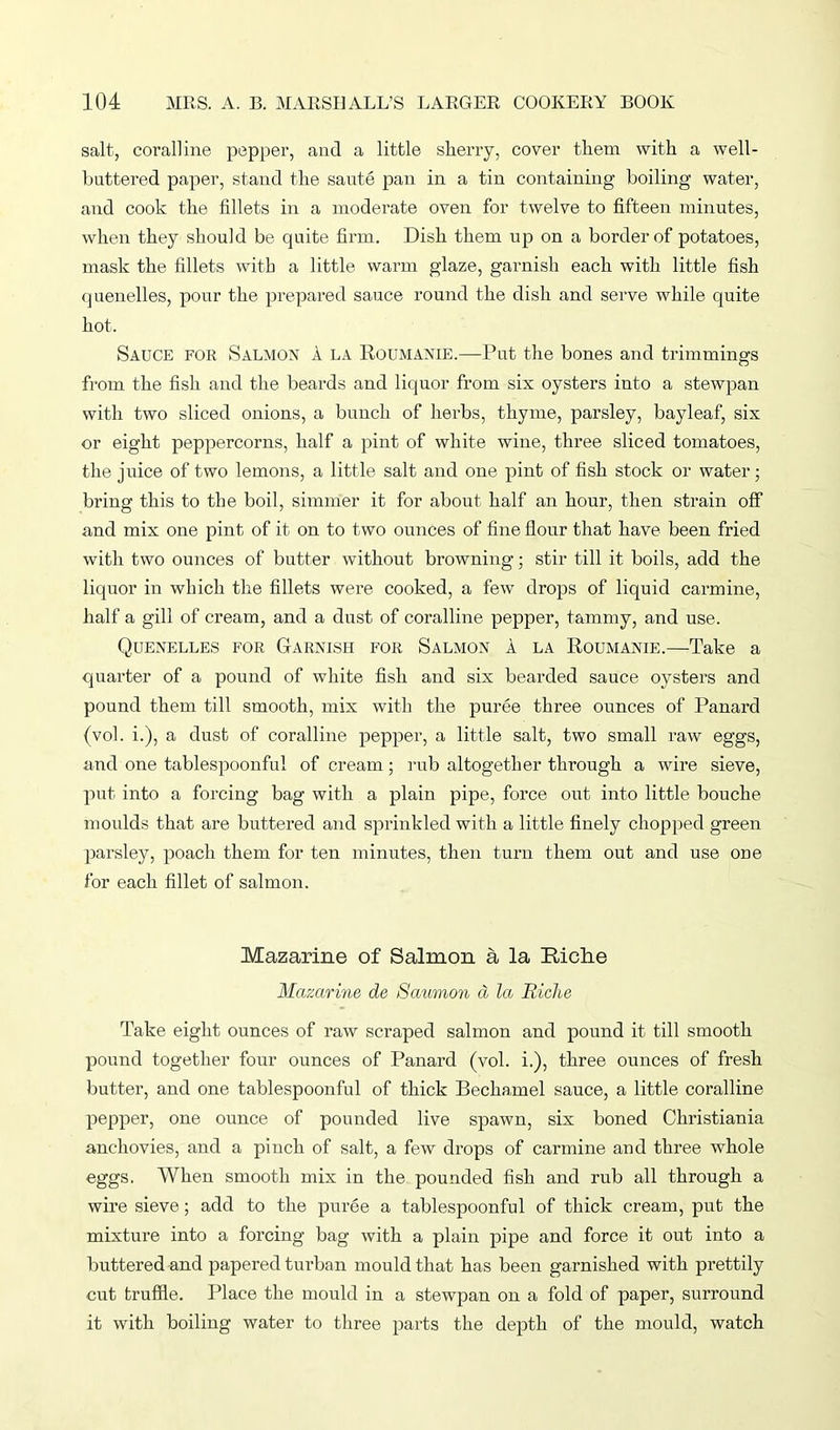 salt, coralline pepper, and a little sherry, cover them with a well- bnttered paper, stand the saute pan in a tin containing boiling water, and cook the fillets in a moderate oven for twelve to fifteen minutes, when they should be quite firm. Dish them up on a border of potatoes, mask the fillets with a little warm glaze, garnish each with little fish quenelles, pour the prepared sauce round the dish and serve while quite hot. Sauce for Salmon 1 la Roumanie.—Put the bones and trimmings from the fish and the beards and liquor from six oysters into a stewpan with two sliced onions, a bunch of herbs, thyme, parsley, bayleaf, six or eight peppercorns, half a pint of white wine, three sliced tomatoes, the juice of two lemons, a little salt and one pint of fish stock or water; bring this to the boil, simmer it for about half an hour, then strain off and mix one pint of it on to two ounces of fine flour that have been fried with two ounces of butter without browning; stir till it boils, add the liquor in which the fillets were cooked, a few drops of liquid carmine, half a gill of cream, and a dust of coralline pepper, tammy, and use. Quenelles for Garnish for Salmon 1 la Roumanie.—Take a quarter of a pound of white fish and six bearded sauce oysters and pound them till smooth, mix with the puree three ounces of Panard (vol. i.), a dust of coralline pepper, a little salt, two small raw eggs, and one tablespoonful of cream; rub altogether through a wire sieve, put into a forcing bag with a plain pipe, force out into little bouche moulds that are buttered and sprinkled with a little finely chopped green parsley, poach them for ten minutes, then turn them out and use one for each fillet of salmon. Mazarine of Salmon a la Riche Mazarine de Satimon d la Riclie Take eight ounces of raw scraped salmon and pound it till smooth pound together four ounces of Panard (vol. i.), three ounces of fresh butter, and one tablespoonful of thick Bechamel sauce, a little coralline pepper, one ounce of pounded live spawn, six boned Christiania anchovies, and a pinch of salt, a few drops of carmine and three whole eggs. When smooth mix in the pounded fish and rub all through a wire sieve; add to the puree a tablespoonful of thick cream, put the mixture into a forcing bag with a plain pipe and force it out into a buttered and papered turban mould that has been garnished with prettily cut truffle. Place the mould in a stewpan on a fold of paper, surround it with boiling water to three parts the depth of the mould, watch