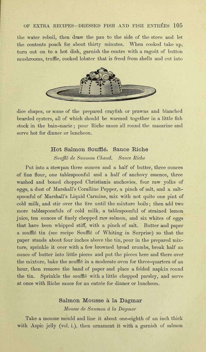 the water reboil, then draw the pan to the side of the stove and let the contents poach for about thirty minutes. When cooked take up, turn out on to a hot dish, garnish the centre with a ragout of button mushrooms, truffle, cooked lobster that is freed from shells and cut into dice shapes, or some of the prepared crayfish or prawns and blanched bearded oysters, all of which should be warmed together in a little fish stock in the bain-marie ; pour Riche sauce all round the mazarine and serve hot for dinner or luncheon. Hot Salmon Souffi6. Sauce Riche Souffle de Saumon Ghaud. Sauce Riclie Put into a stewpan three ounces and a half of butter, three ounces of fine flour, one tablespoonful and a half of anchovy essence, three washed and boned chopped Christiania anchovies, four raw yolks of eggs, a dust of Marshall’s Coralline Pepper, a pinch of salt, and a salt- spoonful of Marshall’s Liquid Carmine, mix with not quite one pint of cold milk, and stir over the fire until the mixture boils; then add two more tablespoonfuls of cold milk, a tablespoonful of strained lemon juice, ten ounces of finely chopped raw salmon, and six whites of eggs that have been whipped stiff, with a pinch of salt. Butter and paper a souffle tin (see recipe Souffle of Whiting in Surprise) so that the paper stands about four inches above the tin, pour in the prepared mix- ture, sprinkle it over with a few browned bread crumbs, break half an ounce of butter into little pieces and put the pieces here and there over the mixture, bake the souffle in a moderate oven for three-quarters of an hour, then remove the band of paper and place a folded napkin round the tin. Sprinkle the souffle with a little chopped parsley, and serve at once with Riche sauce for an entree for dinner or luncheon. Salmon Mousse a la Dagmar Mousse de Saumon d la Dagmar Take a mousse mould and line it about one-eighth of an inch thick with Aspic jelly (vol. i.), then ornament it with a garnish of salmon