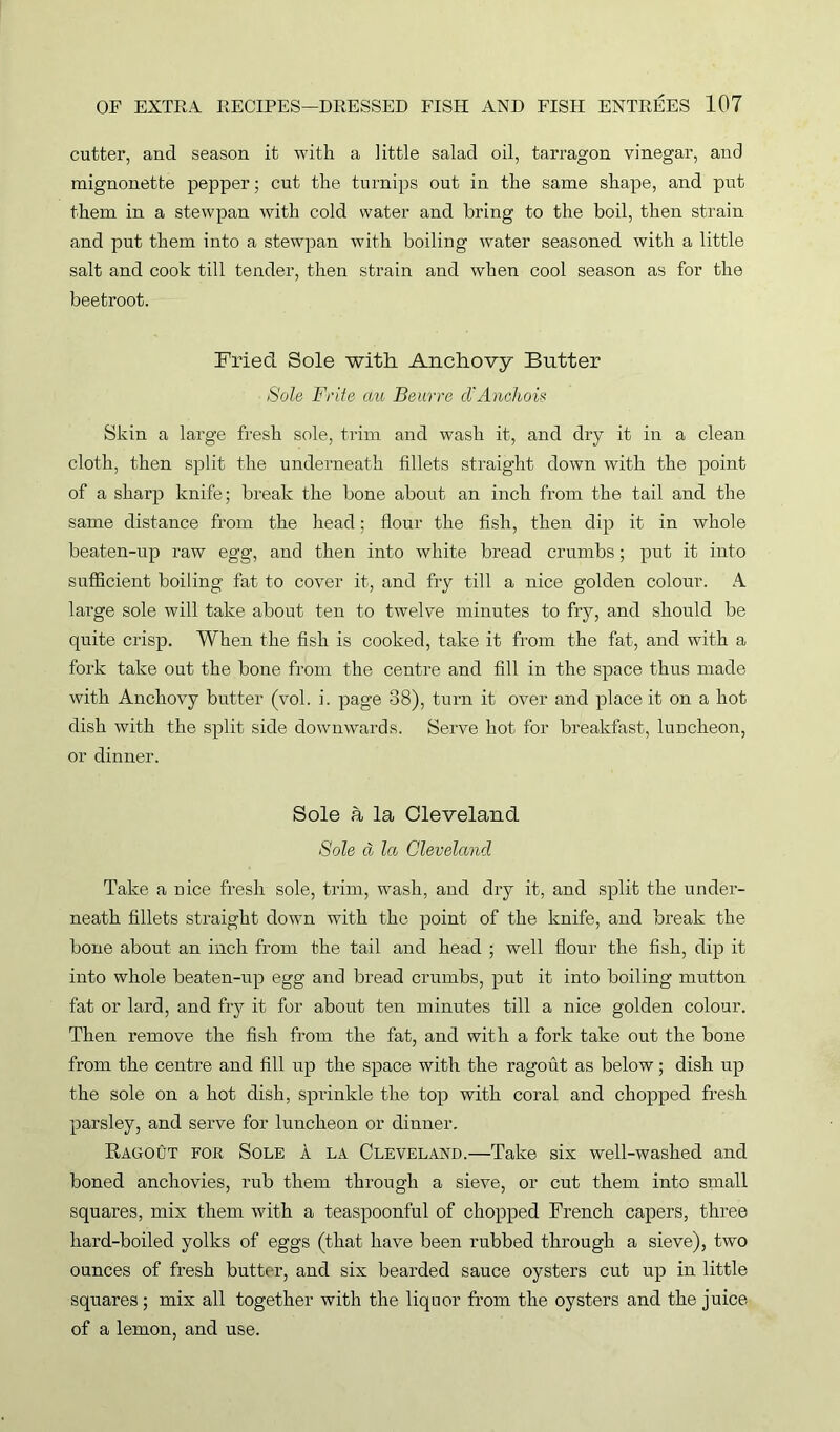 cutter, and season it with a little salad oil, tarragon vinegar, and mignonette pepper; cut the turnips out in the same shape, and put them in a stewpan with cold water and bring to the boil, then strain and put them into a stewpan with boiling water seasoned with a little salt and cook till tender, then strain and when cool season as for the beetroot. Fried Sole with Anchovy Butter Sole Frite cm Beurre cVAncliois Skin a large fresh sole, trim and wash it, and dry it in a clean cloth, then split the underneath fillets straight down with the point of a sharp knife; break the bone about an inch from the tail and the same distance from the head; flour the fish, then dip it in whole beaten-up raw egg, and then into white bread crumbs; put it into sufficient boiling fat to cover it, and fry till a nice golden colour. A large sole will take about ten to twelve minutes to fry, and should be quite crisp. When the fish is cooked, take it from the fat, and with a fork take out the bone from the centre and fill in the space thus made with Anchovy butter (vol. i. page 38), turn it over and place it on a hot dish with the split side downwards. Serve hot for breakfast, luncheon, or dinner. Sole a la Cleveland Sole a la Cleveland Take a nice fresh sole, trim, wash, and dry it, and split the under- neath fillets straight down with the point of the knife, and break the bone about an inch from the tail and head ; well flour the fish, dip it into whole beaten-up egg and bread crumbs, put it into boiling mutton fat or lard, and fry it for about ten minutes till a nice golden colour. Then remove the fish from the fat, and with a fork take out the bone from the centre and fill up the space with the ragout as below; dish up the sole on a hot dish, sprinkle the top with coral and chopped fresh parsley, and serve for luncheon or dinner. Ragout for Sole a la Cleveland.—Take six well-washed and boned anchovies, rub them through a sieve, or cut them into small squares, mix them with a teaspoonful of chopped French capers, three hard-boiled yolks of eggs (that have been rubbed through a sieve), two ounces of fresh butter, and six bearded sauce oysters cut up in little squares; mix all together with the liquor from the oysters and the juice of a lemon, and use.