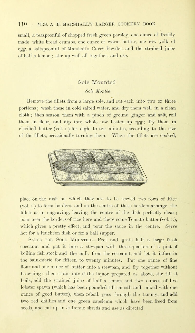 small, a teaspoonful of chopped fresh green parsley, one ounce of freshly made white bread crumbs, one ounce of warm butter, one raw yolk of egg, a saltspoonful of Marshall’s Curry Powder, and the strained juice of half a lemon ; stir up well all together, and use. Sole Mounted Sole Montee Remove the fillets from a large sole, and cut each into two or three portions; wash these in cold salted water, and dry them well in a clean cloth ; then season them with a pinch of ground ginger and salt, roll them in flour, and dip into whole raw beaten-up egg; fry them in clarified butter (vol. i.) for eight to ten minutes, according to the size of the fillets, occasionally turning them. When the fillets are cooked, place on the dish on which they are to be served two rows of Rice (vol. i.) to form borders, and on the centre of these borders arrange the fillets as in engraving, leaving the centre of the dish perfectly clear ; pour over the borders of rice here and there some Tomato butter (vol. i.), which gives a pretty effect, and pour the sauce in the centre. Serve hot for a luncheon dish or for a ball supper. Sauce for Sole Mounted.-—Peel and grate half a large fresh cocoanut and put it into a stewpan with three-quarters of a pint of boiling fish stock and the milk from the cocoanut, and let it infuse in the bain-marie for fifteen to twenty minutes. Put one ounce of fine flour and one ounce of butter into a stewpan, and fry together without browning ; then strain into it the liquor prepared as above, stir till it boils, add the strained juice of half a lemon and two ounces of live lobster spawn (which has been pounded till smooth and mixed with one ounce of good butter), then reboil, pass through the tammy, and add two red chillies and one green capsicum which have been freed from seeds, and cut up in Julienne shreds and use as directed.