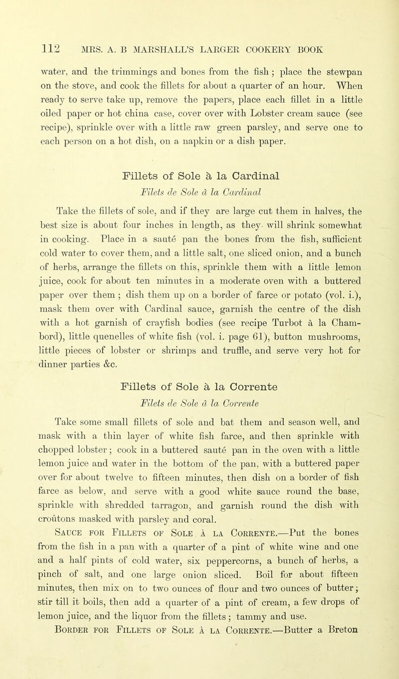 water, and the trimmings and bones from the fish ; place the stewpan on the stove, and cook the fillets for about a quarter of an hour. When ready to serve take up, remove the papers, place each fillet in a little oiled paper or hot china case, cover over with Lobster cream sauce (see recipe), sprinkle over with a little raw green parsley, and serve one to each person on a hot dish, on a napkin or a dish paper. Fillets of Sole a la Cardinal Filets cle Sole a la Cardinal Take the fillets of sole, and if they are large cut them in halves, the best size is about four inches in length, as they- will shrink somewhat in cooking. Place in a saute pan the bones from the fish, sufficient cold water to cover them, and a little salt, one sliced onion, and a bunch of herbs, arrange the fillets on this, sprinkle them with a little lemon juice, cook for about ten minutes in a moderate oven with a buttered paper over them ; dish them up on a border of farce or potato (vol. i.), mask them over with Cardinal sauce, garnish the centre of the dish with a hot garnish of crayfish bodies (see recipe Turbot a la Cham- bord), little quenelles of white fish (vol. i. page 61), button mushrooms, little pieces of lobster or shrimps and truffle, and serve very hot for dinner parties &c. Fillets of Sole a la Corrente Filets de Sole d la Corrente Take some small fillets of sole and bat them and season well, and mask with a thin layer of white fish farce, and then sprinkle with chopped lobster; cook in a buttered saute pan in the oven with a little lemon juice and water in the bottom of the pan, with a buttered paper over for about twelve to fifteen minutes, then dish on a border of fish farce as below, and serve with a good white sauce round the base, sprinkle with shredded tarragon, and garnish round the dish with croutons masked with parsley and coral. Sauce for Fillets of Sole a la Corrente.—Put the bones from the fish in a pan with a quarter of a pint of white wine and one and a half pints of cold water, six peppercorns, a bunch of herbs, a pinch of salt, and one large onion sliced. Boil for about fifteen minutes, then mix on to two ounces of flour and two ounces of butter; stir till it boils, then add a quarter of a pint of cream, a few drops of lemon juice, and the liquor from the fillets; tammy and use. Border for Fillets of Sole A la Corrente.—Butter a Breton