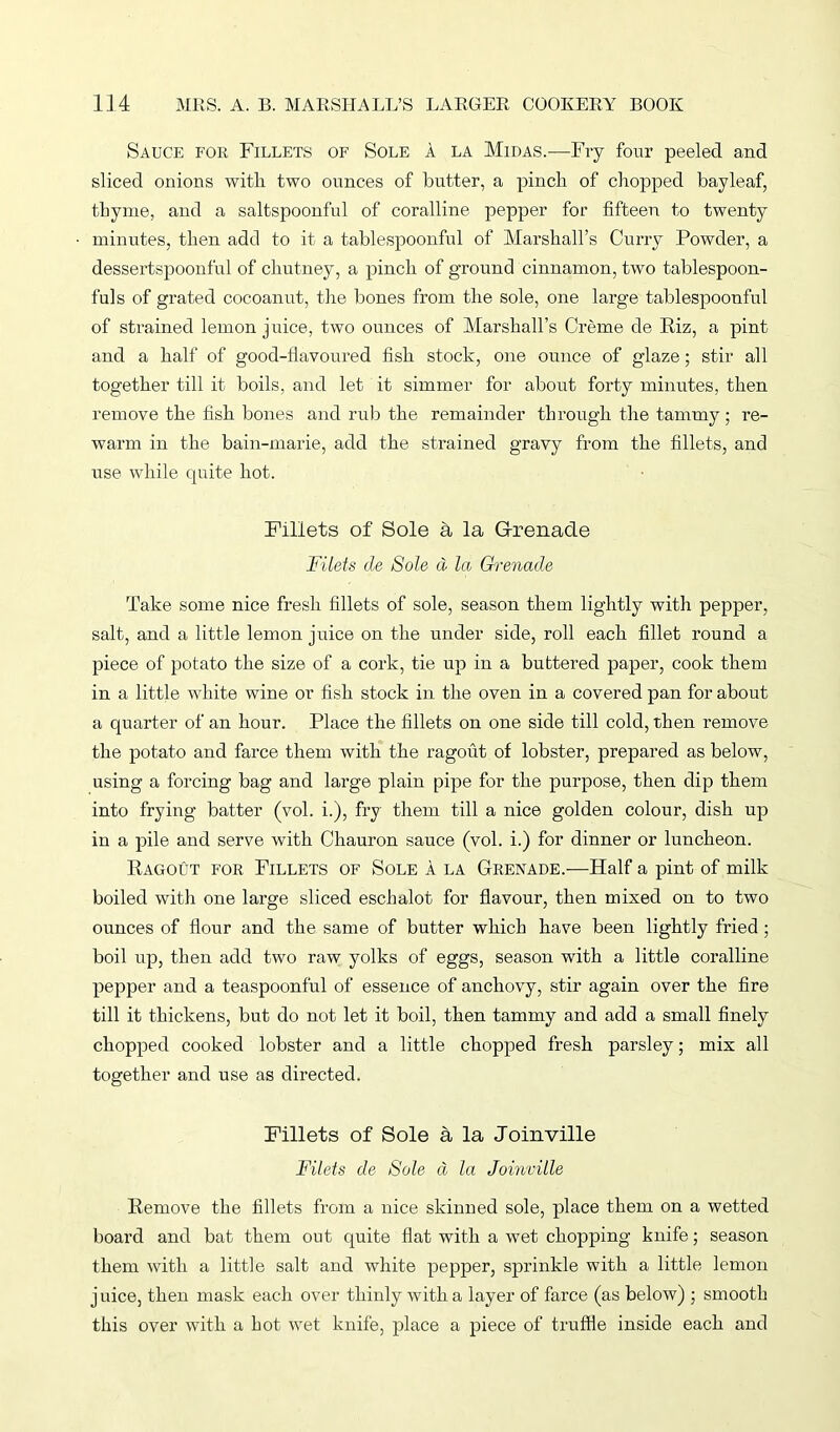 Sauce for Fillets of Sole a la Midas.—Fry four peeled and sliced onions with, two ounces of butter, a pinch of chopped bayleaf, thyme, and a saltspoonful of coralline pepper for fifteen to twenty minutes, then add to it a tablespoonful of Marshall’s Curry Powder, a dessertspoonful of chutney, a pinch of ground cinnamon, two tablespoon- fuls of grated cocoanut, the bones from the sole, one large tablespoonful of strained lemon juice, two ounces of Marshall’s Creme de Riz, a pint and a half of good-flavoured fish stock, one ounce of glaze; stir all together till it boils, and let it simmer for about forty minutes, then remove the fish bones and rub the remainder through the tammy; re- warm in the bain-marie, add the strained gravy from the fillets, and use while quite hot. Fillets of Sole a la Grenade Filets de Sole d la Grenade Take some nice fresh fillets of sole, season them lightly with pepper, salt, and a little lemon juice on the under side, roll each fillet round a piece of potato the size of a cork, tie up in a buttered paper, cook them in a little white wine or fish stock in the oven in a covered pan for about a quarter of an hour. Place the fillets on one side till cold, then remove the potato and farce them with the ragout of lobster, prepared as below, using a forcing bag and large plain pipe for the purpose, then dip them into frying batter (vol. i.), fry them till a nice golden colour, dish up in a pile and serve with Chauron sauce (vol. i.) for dinner or luncheon. Ragout for Fillets of Sole a la Grenade.-—Half a pint of milk boiled with one large sliced eschalot for flavour, then mixed on to two ounces of flour and the same of butter which have been lightly fried ; boil up, then add two raw yolks of eggs, season with a little coralline pepper and a teaspoonful of essence of anchovy, stir again over the fire till it thickens, but do not let it boil, then tammy and add a small finely chopped cooked lobster and a little chopped fresh parsley; mix all together and use as directed. Fillets of Sole a la Joinville Filets de Sole a la Joinville Remove the fillets from a nice skinned sole, place them on a wetted board and bat them out quite flat with a wet chopping knife; season them with a little salt and white pepper, sprinkle with a little lemon j nice, then mask each over thinly with a layer of farce (as below) ; smooth this over with a hot wet knife, place a piece of truffle inside each and