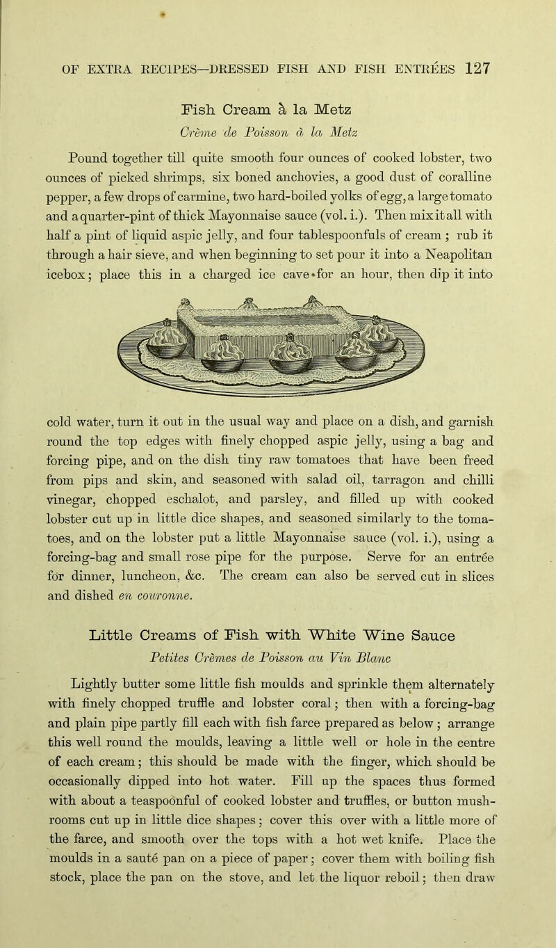 Fish Cream la Metz Creme cle Poisson d la Metz Pound together till quite smooth four ounces of cooked lobster, two ounces of picked shrimps, six boned anchovies, a good dust of coralline pepper, a few drops of carmine, two hard-boiled yolks of egg, a large tomato and aquarter-pint of thick Mayonnaise sauce (vol. i.). Then mixitall with half a pint of liquid aspic jelly, and four tablespoonfuls of cream ; rub it through a hair sieve, and when beginning to set pour it into a Neapolitan icebox; place this in a charged ice cave*for an hour, then dip it into cold water, turn it out in the usual way and place on a dish, and garnish round the top edges with finely chopped aspic jelly, using a bag and forcing pipe, and on the dish tiny raw tomatoes that have been freed from pips and skin, and seasoned with salad oil, tarragon and chilli vinegar, chopped eschalot, and parsley, and filled up with cooked lobster cut up in little dice shapes, and seasoned similarly to the toma- toes, and on the lobster put a little Mayonnaise sauce (vol. i.), using a forcing-bag and small rose pipe for the purpose. Serve for an entree for dinner, luncheon, &c. The cream can also be served cut in slices and dished en couronne. Little Creams of Fish with White Wine Sauce Petites Cremes de Poisson au Vin Blanc Lightly butter some little fish moulds and sprinkle them alternately with finely chopped truffle and lobster coral; then with a forcing-bag and plain pipe partly fill each with fish farce prepared as below ; arrange this well round the moulds, leaving a little well or hole in the centre of each cream; this should be made with the finger, which should be occasionally dipped into hot water. Fill up the spaces thus formed with about a teaspoonful of cooked lobster and truffles, or button mush- rooms cut up in little dice shapes; cover this over with a little more of the farce, and smooth over the tops with a hot wet knife. Place the moulds in a saute pan on a piece of paper; cover them with boiling fish stock, place the pan on the stove, and let the liquor reboil; then draw