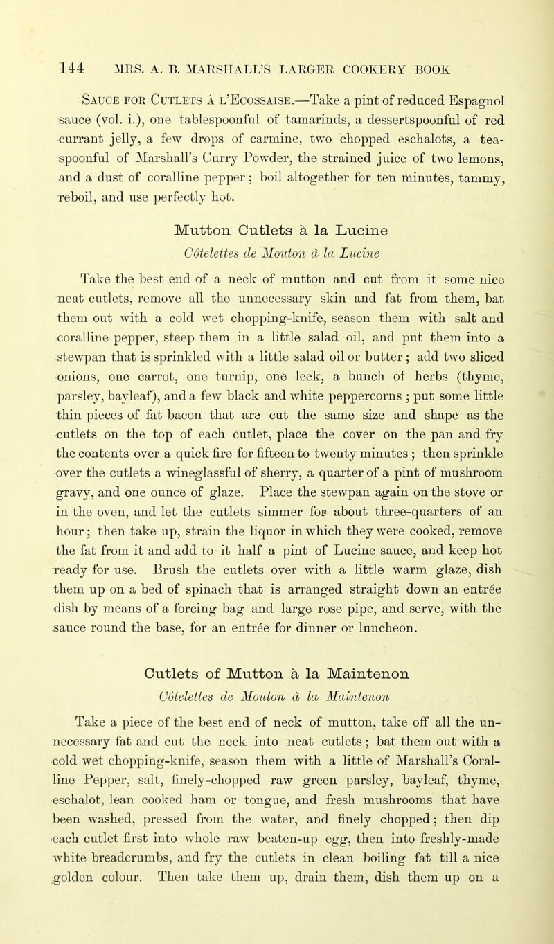 Sauce for Cutlets a l’Ecossaise.—Take a pint of reduced Espagnol sauce (vol. i.), one tablespoonful of tamarinds, a dessertspoonful of red currant jelly, a few drops of carmine, two chopped eschalots, a tea- spoonful of Marshall’s Curry Powder, the strained juice of two lemons, and a dust of coralline pepper; boil altogether for ten minutes, tammy, reboil, and use perfectly hot. Mutton Cutlets a la Lucine Cotelettes de Mouton d la Lucine Take the best end of a neck of mutton and cut from it some nice neat cutlets, remove all the unnecessary skin and fat from them, bat them out with a cold wet chopping-knife, season them with salt and coralline pepper, steep them in a little salad oil, and put them into a stewpan that is sprinkled with a little salad oil or butter; add two sliced onions, one carrot, one turnip, one leek, a bunch of herbs (thyme, parsley, bayleaf), and a few black and white peppercorns ; put some little thin pieces of fat bacon that are cut the same size and shape as the cutlets on the top of each cutlet, place the cover on the pan and fry the contents over a quick fire for fifteen to twenty minutes ; then sprinkle over the cutlets a wineglassful of sherry, a quarter of a pint of mushroom gravy, and one ounce of glaze. Place the stewpan again on the stove or in the oven, and let the cutlets simmer for about three-quarters of an hour; then take up, strain the liquor in which they were cooked, remove the fat from it and add to it half a pint of Lucine sauce, and keep hot ready for use. Brush the cutlets over with a little warm glaze, dish them up on a bed of spinach that is arranged straight down an entree dish by means of a forcing bag and large rose pipe, and serve, with the sauce round the base, for an entree for dinner or luncheon. Cutlets of Mutton a la Maintenon Cotelettes de Mouton d la Maintenon Take a piece of the best end of neck of mutton, take off all the un- necessary fat and cut the neck into neat cutlets; bat them out with a cold wet chopping-knife, season them with a little of Marshall’s Coral- line Pepper, salt, finely-chopped raw green parsley, bayleaf, thyme, eschalot, lean cooked ham or tongue, and fresh mushrooms that have been washed, pressed from the water, and finely chopped; then dip each cutlet first into whole raw beaten-up egg, then into freshly-made white breadcrumbs, and fry the cutlets in clean boiling fat till a nice golden colour. Then take them up, drain them, dish them up on a