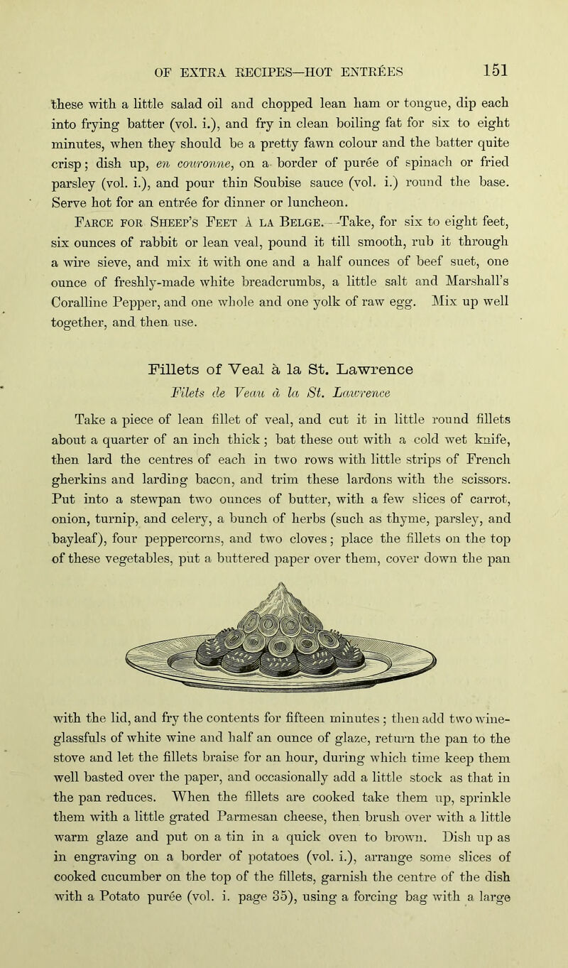 these with a little salad oil and chopped lean ham or tongue, dip each into frying batter (vol. i.), and fry in clean boiling fat for six to eight minutes, when they should be a pretty fawn colour and the batter quite crisp; dish up, en oouronne, on a border of puree of spinach or fried parsley (vol. i.), and pour thin Soubise sauce (vol. i.) round the base. Serve hot for an entree for dinner or luncheon. Farce for Sheep’s Feet A la Belge. - -Take, for six to eight feet, six ounces of rabbit or lean veal, pound it till smooth, rub it through a wire sieve, and mix it with one and a half ounces of beef suet, one ounce of freshly-made white breadcrumbs, a little salt and Marshall’s Coralline Pepper, and one whole and one yolk of raw egg. Mix up well together, and then nse. Fillets of Veal a la St. Lawrence Filets de Veau d la St. Laurence Take a piece of lean fillet of veal, and cut it in little round fillets about a quarter of an inch thick ; bat these out with a cold wet knife, then lard the centres of each in two rows with little strips of French gherkins and larding bacon, and trim these lardons with the scissors. Put into a stewpan two ounces of butter, with a few slices of carrot, onion, turnip, and celery, a bunch of herbs (such as thyme, parsley, and bayleaf), four peppercorns, and two cloves; place the fillets on the top of these vegetables, put a buttered paper over them, cover down the pan with the lid, and fry the contents for fifteen minutes ; then add two wine- glassfuls of white wine and half an ounce of glaze, return the pan to the stove and let the fillets braise for an hour, during which time keep them well basted over the paper, and occasionally add a little stock as that in the pan reduces. When the fillets are cooked take them up, sprinkle them with a little grated Parmesan cheese, then brush over with a little warm glaze and put on a tin in a quick oven to brown. Dish up as in engraving on a border of potatoes (vol. i.), arrange some slices of cooked cucumber on the top of the fillets, garnish the centre of the dish with a Potato puree (vol. i. page 35), using a forcing bag with a large