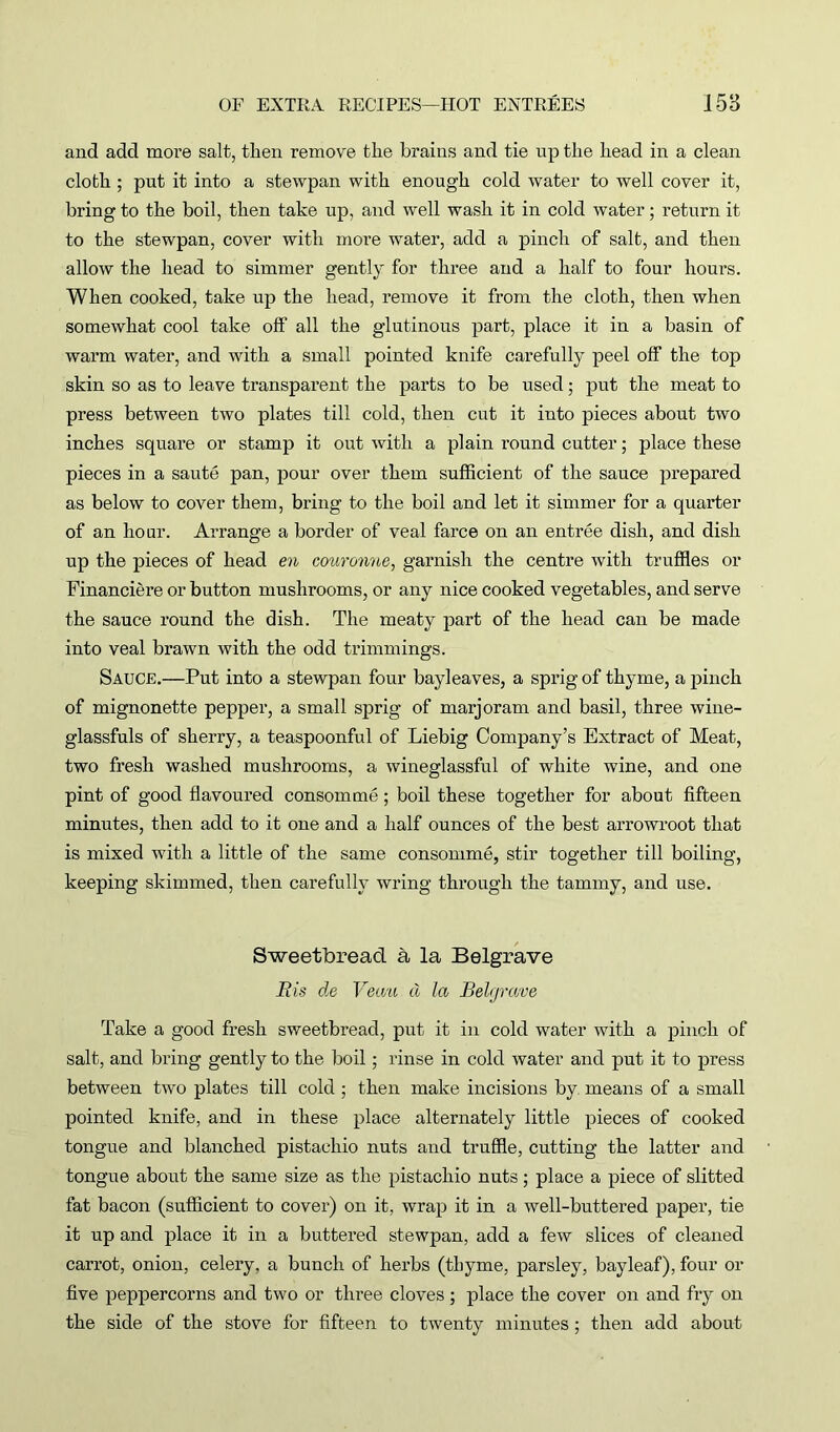 and add moi’e salt, then remove the brains and tie up the head in a clean cloth ; put it into a stewpan with enough cold water to well cover it, bring to the boil, then take up, and well wash it in cold water; return it to the stewpan, cover with more water, add a pinch of salt, and then allow the head to simmer gently for three and a half to four hours. When cooked, take up the head, remove it from the cloth, then when somewhat cool take off all the glutinous part, place it in a basin of warm water, and with a small pointed knife carefully peel off the top skin so as to leave transparent the parts to be used; put the meat to press between two plates till cold, then cut it into pieces about two inches square or stamp it out with a plain round cutter; place these pieces in a saute pan, pour over them sufficient of the sauce prepared as below to cover them, bring to the boil and let it simmer for a quarter of an hour. Arrange a border of veal farce on an entree dish, and dish up the pieces of head en couronne, garnish the centre with truffles or Financiere or button mushrooms, or any nice cooked vegetables, and serve the sauce round the dish. The meaty part of the head can be made into veal brawn with the odd trimmings. Sauce.—Put into a stewpan four bayleaves, a sprig of thyme, a pinch of mignonette pepper, a small sprig of marjoram and basil, three wine- glassfuls of sherry, a teaspoonful of Liebig Company’s Extract of Meat, two fresh washed mushrooms, a wineglassful of white wine, and one pint of good flavoured consomme; boil these together for about fifteen minutes, then add to it one and a half ounces of the best arrowroot that is mixed with a little of the same consomme, stir together till boiling, keeping skimmed, then carefully wring through the tammy, and use. Sweetbread a la Belgrave R is de Ven'ii cl la Belgrave Take a good fresh sweetbread, put it in cold water with a pinch of salt, and bring gently to the boil; rinse in cold water and put it to press between two plates till cold ; then make incisions by means of a small pointed knife, and in these place alternately little pieces of cooked tongue and blanched pistachio nuts and truffle, cutting the latter and tongue about the same size as the pistachio nuts; place a piece of slitted fat bacon (sufficient to cover) on it, wrap it in a well-buttered paper, tie it up and place it in a buttered stewpan, add a few slices of cleaned carrot, onion, celery, a bunch of herbs (thyme, parsley, bayleaf), four or five peppercorns and two or three cloves ; place the cover on and fry on the side of the stove for fifteen to twenty minutes; then add about