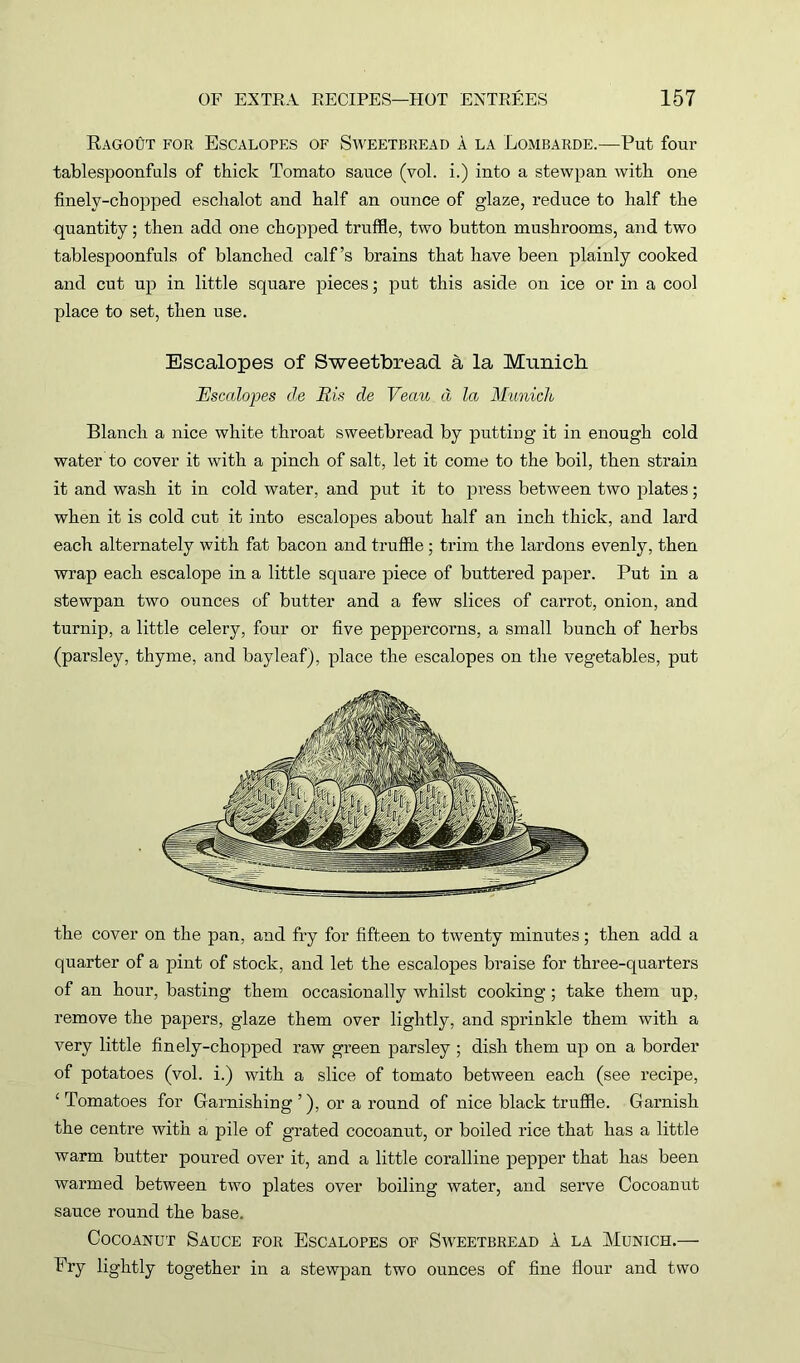 Ragout for Escalopes of Sweetbread a la Lombarde.—Put four tablespoonfuls of thick Tomato sauce (vol. i.) into a stewpan with one finely-choppecl eschalot and half an ounce of glaze, reduce to half the quantity; then add one chopped truffle, two button mushrooms, and two tablespoonfuls of blanched calf’s brains that have been plainly cooked and cut up in little square pieces; put this aside on ice or in a cool place to set, then use. Escalopes of Sweetbread a la Munich Escalopes de Bis de Veau d la Munich Blanch a nice white throat sweetbread by putting it in enough cold water to cover it with a pinch of salt, let it come to the boil, then strain it and wash it in cold water, and put it to press between two plates; when it is cold cut it into escalopes about half an inch thick, and lard each alternately with fat bacon and truffle ; trim the lardons evenly, then wrap each escalope in a little square piece of buttered paper. Put in a stewpan two ounces of butter and a few slices of carrot, onion, and turnip, a little celery, four or five peppercorns, a small bunch of herbs (parsley, thyme, and bayleaf), place the escalopes on the vegetables, put the cover on the pan, and fry for fifteen to twenty minutes; then add a quarter of a pint of stock, and let the escalopes braise for three-quarters of an hour, basting them occasionally whilst cooking; take them up, remove the papers, glaze them over lightly, and sprinkle them with a very little finely-chopped raw green parsley ; dish them up on a border of potatoes (vol. i.) with a slice of tomato between each (see recipe, £ Tomatoes for Garnishing ’), or a round of nice black truffle. Garnish the centre with a pile of grated cocoanut, or boiled rice that has a little warm butter poured over it, and a little coralline pepper that has been warmed between two plates over boiling water, and serve Cocoanut sauce round the base. Cocoanut Sauce for Escalopes of Sweetbread a la Munich.— Fry lightly together in a stewpan two ounces of fine flour and two