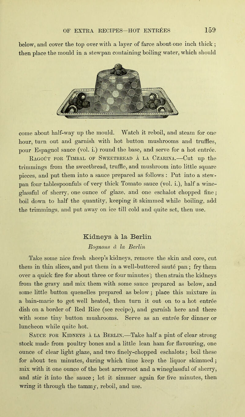 below, ancl cover the top over with a layer of farce about one inch thick ; then place the mould in a stewpan containing boiling water, which should come about half-way up the mould. Watch it reboil, and steam for one hour, turn out and garnish with hot button mushrooms and truffles, pour Espagnol sauce (vol. i.) round the base, and serve for a hot entree. Ragout for Timbal of Sweetbread a la Czarina.—Cut up the trimmings from the sweetbread, truffle, and mushroom into little square pieces, and put them into a sauce prepared as follows : Put into a stew- pan four tablespoonfuls of very thick Tomato sauce (vol. i.), half a wine- glassful of sherry, one ounce of glaze, and one eschalot chopped fine; boil down to half the quantity, keeping it skimmed while boiling, add the trimmings, and put away on ice till cold and quite set, then use. Kidneys a la Berlin Rognons cl la Berlin Take some nice fresh sheep’s kidneys, remove the skin and core, cut them in thin slices, and put them in a well-buttered saute pan ; fry them over a quick fire for about three or four minutes ; then strain the kidneys from the gravy and mix them with some sauce prepared as below, and some little button quenelles prepared as below; place this mixture in a bain-marie to get well heated, then turn it out on to a hot entree dish on a border of Red Rice (see recipe), and garnish here and there with some tiny button mushrooms. Serve as an entree for dinner or luncheon while quite hot. Sauce for Kidneys a la Berlin.—Take half a pint of clear strong- stock made from poultry bones and a little lean ham for flavouring, one ounce of clear light glaze, and two finely-chopped eschalots; boil these for about ten minutes, during which time keep the liquor skimmed; mix with it one ounce of the best arrowroot and a wineglassful of sherry, and stir it into the sauce; let it simmer again for five minutes, then wring it through the tammy, reboil, and use.