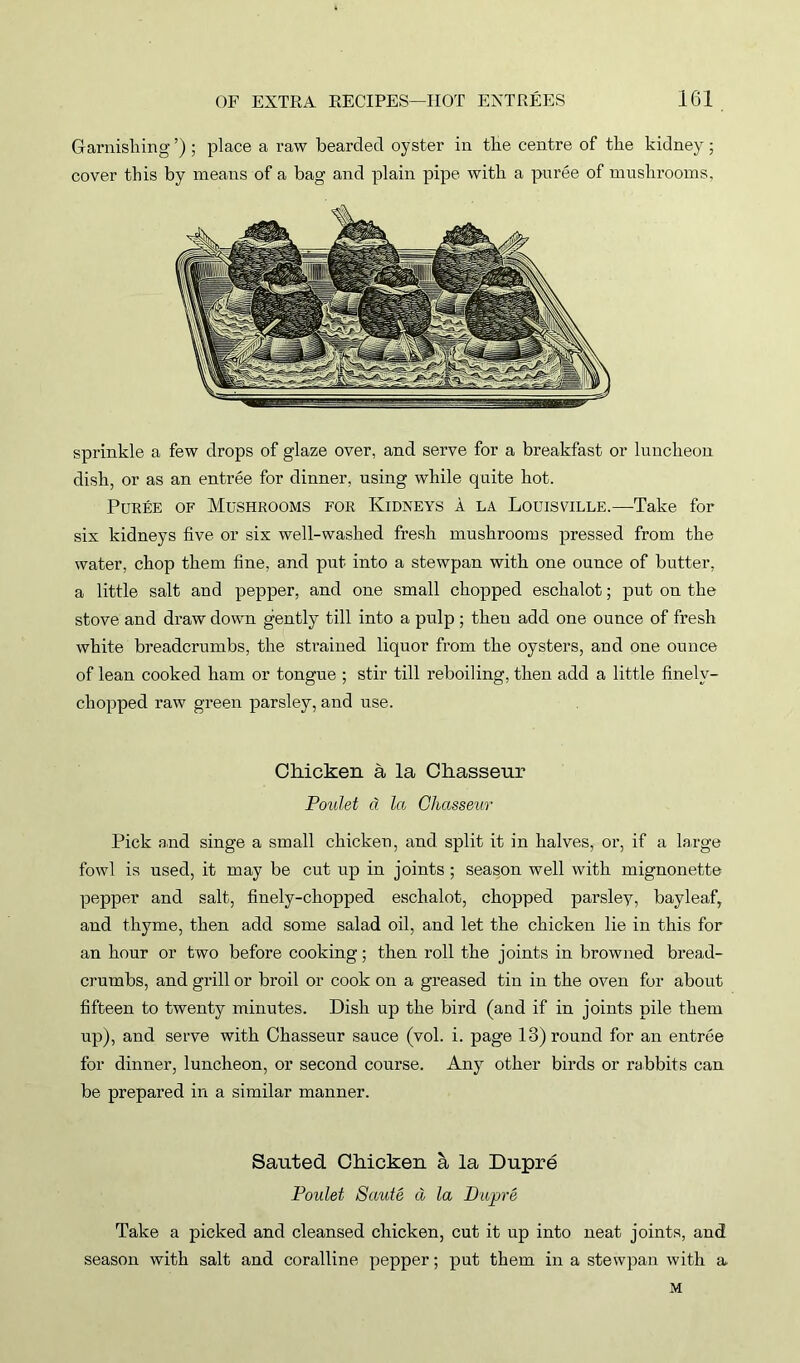 Garnishing ’) ; place a raw bearded oyster in the centre of the kidney; cover this by means of a bag and plain pipe with a puree of mushrooms. sprinkle a few drops of glaze over, and serve for a breakfast or luncheon dish, or as an entree for dinner, using while quite hot. Puree of Mushrooms for Kidneys a la Louisville.—Take for six kidneys five or six well-washed fresh mushrooms pressed from the water, chop them fine, and put into a stewpan with one ounce of butter, a little salt and pepper, and one small chopped eschalot; put on the stove and draw down gently till into a pulp ; then add one ounce of fresh white breadcrumbs, the strained liquor from the oysters, and one ounce of lean cooked ham or tongue ; stir till reboiling, then add a little finely- chopped raw green parsley, and use. Chicken a la Chasseur Poulet d la Chasseur Pick and singe a small chicken, and split it in halves, or, if a large fowl is used, it may be cut up in joints ; season well with mignonette pepper and salt, finely-chopped eschalot, chopped parsley, bay leaf, and thyme, then add some salad oil, and let the chicken lie in this for an hour or two before cooking; then roll the joints in browned bread- crumbs, and grill or broil or cook on a greased tin in the oven for about fifteen to twenty minutes. Dish up the bird (and if in joints pile them up), and serve with Chasseur sauce (vol. i. page 13) round for an entree for dinner, luncheon, or second course. Any other birds or rabbits can be prepared in a similar manner. Sauted Chicken a la Dupre Poulet Saute d la Dupre Take a picked and cleansed chicken, cut it up into neat joints, and season with salt and coralline pepper; put them in a stewpan with a M