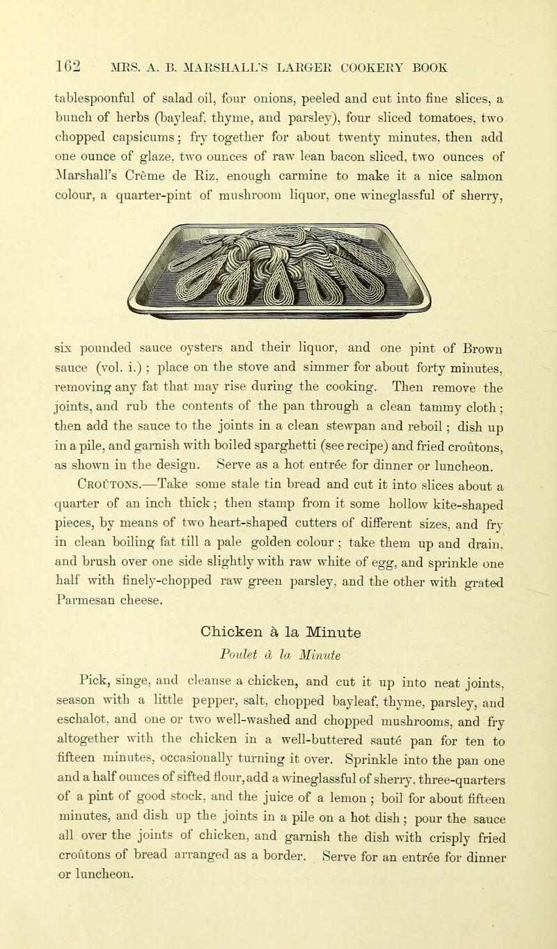 tablespoonful of salad oil, four onions, peeled and cut into fine slices, a bunch of herbs (bayleafi thyme, and parsley), four sliced tomatoes, two chopped capsicums; fry together for about twenty minutes, then add one ounce of glaze, two ounces of raw lean bacon sliced, two ounces of Marshall’s Creme de Biz. enough carmine to make it a nice salmon colour, a quarter-pint of mushroom liquor, one wineglassful of sherry, sh pounded sauce oysters and their liquor, and one pint of Brown sauce (vol. i.) ; place on the stove and simmer for about forty minutes, removing any fat that may rise during the cooking. Then remove the joints, and rub the contents of the pan through a clean tammy cloth; then add the sauce to the joints in a clean stewpan and reboil ; dish up in a pile, and garnish with boiled sparghetti (see recipe) and fried croutons, as shown in the design. Serve as a hot entree for dinner or luncheon. Croutons.—Take some stale tin bread and cut it into slices about a quarter of an inch thick; then stamp from it some hollow kite-shaped pieces, by means of two heart-shaped cutters of different sizes, and fry in clean boiling fat till a pale golden colour; take them up and drain, and brush over one side slightly with raw white of egg, and sprinkle one half with finely-chopped raw green parsley, and the other with grated Parmesan cheese. Chicken a la Minute Poulet d la Minute Pick, singe, and cleanse a chicken, and cut it up into neat joints, season with a little pepper, salt, chopped bayleaf, thyme, parsley, and eschalot, and one or two well-washed and chopped mushrooms, and fry altogether with the chicken in a well-buttered saute pan for ten to fifteen minutes, occasionally turning it over. Sprinkle into the pan one and a half ounces of sifted flour, add a wineglassful of sherry, three-quarters of a pint of good stock, and the juice of a lemon 5 boil for about fifteen minutes, and dish up the joints in a pile on a hot dish; pour the sauce all over the joints of chicken, and garnish the dish with crisply fried croutons of bread arranged as a border. Serve for an entree for dinner or luncheon.