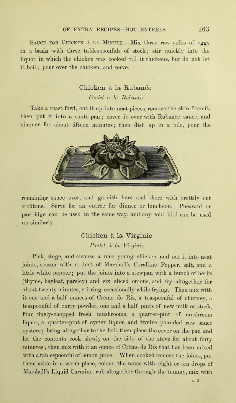 Sauce for Chicken a la Minute.—Mix three raw yolks of eggs in a basin with three tablespoonfuls of stock; stir quickly into the liquor in which the chicken was cooked till it thickens, but do not let it boil; pour over the chicken, and serve. Chicken h la Rubanee Poulet cl la Rubanee Take a roast fowl, cut it up into neat pieces, remove the skin from it, then put it into a saute pan; cover it over with Rubanee sauce, and simmer for about fifteen minutes; then dish up in a pile, pour the remaining sauce over, and garnish here and there with prettily cut croutons. Serve for an entree for dinner or luncheon. Pheasant or partridge can be used in the same way, and any cold bird can be used up similarly. Chicken h la Virginie Poulet a la Virginie Pick, singe, and cleanse a nice young chicken and cut it into neat joints, season with a dust of Marshall’s Coralline Pepper, salt, and a little white pepper; put the joints into a stewpan with a bunch of herbs (thyme, bayleaf, parsley) and six sliced onions, and fry altogether for about twenty minutes, stirring occasionally while frying. Then mix with it one and a half ounces of Creme de Riz, a teaspoonful of chutney, a teaspoonful of curry powder, one and a half pints of new milk or stock, four finely-chopped fresh mushrooms, a quarter-pint of mushroom liquor, a quarter-pint of oyster liquor, and twelve pounded raw sauce oysters; bring altogether to the boil, then place the cover on the pan and let the contents cook slowly on the side of the stove for about forty minutes ; then mix with it an ounce of Creme de Riz that has been mixed with a tablespoonful of lemon juice. When cooked remove the joints, put them aside in a warm place, colour the sauce with eight or ten drops of Marshall’s Liquid Carmine, rub altogether through the tammy, mix with