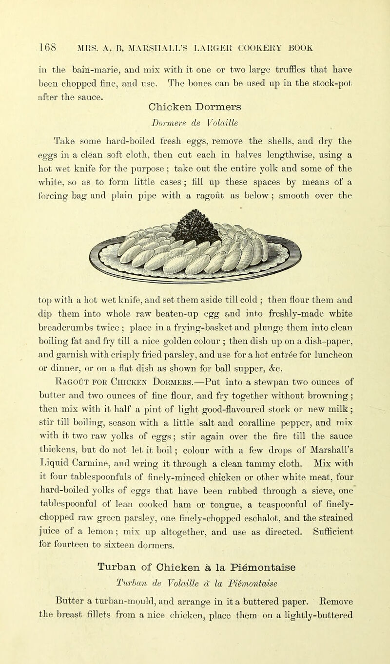 in the bain-marie, and mix with it one or two large truffles that have been chopped fine, and use. The bones can be used up in the stock-pot after the sauce. Chicken Dormers Dormers de Volatile Take some hard-boiled fresh eggs, remove the shells, and dry the eggs in a clean soft cloth, then cut each in halves lengthwise, using a hot wet knife for the purpose; take out the entire yolk and some of the white, so as to form little cases ; fill up these spaces by means of a forcing bag and plain pipe with a ragout as below ; smooth over the top with a hot wet knife, and set them aside till cold ; then flour them and dip them into whole raw beaten-up egg and into freshly-made white breadcrumbs twice ; place in a frying-basket and plunge them into clean boiling fat and fry till a nice golden colour ; then dish up on a dish-paper, and garnish with crisply fried parsley, and use for a hot entree for luncheon or dinner, or on a flat dish as shown for ball supper, &c. Ragout for Chicken Dormers.-—Put into a stewpan two ounces of butter and two ounces of fine flour, and fry together without browning; then mix with it half a pint of light good-flavoured stock or new milk; stir till boiling, season with a little salt and coralline pepper, and mix with it two raw yolks of eggs; stir again over the fire till the sauce thickens, but do not let it boil; colour with a few drops of Marshall’s Liquid Carmine, and wring it through a clean tammy cloth. Mix with it four tablespoonfuls of finely-minced chicken or other white meat, four hard-boiled yolks of eggs that have been rubbed through a sieve, one tablespoonful of lean cooked ham or tongue, a teaspoonful of finely- chopped raw green parsley, one finely-chopped eschalot, and the strained juice of a lemon; mix up altogether, and use as directed. Sufficient for fourteen to sixteen dormers. Turban of Chicken a la Piemontaise Turban de Volatile d la Piemontaise Butter a turban-mould, and arrange in it a buttered paper. Remove the breast fillets from a nice chicken, place them on a lightly-buttered