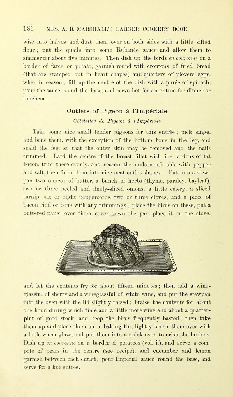 wise into halves and dust them over on both sides with a little sifted flour; put the quails into some Rubanee sauce and allow them to simmer for about five minutes. Then dish up the birds en couronne on a border of farce or potato, garnish round with croutons of fried bread (that are stamped out in heart shapes) and quarters of plovers’ eggs, when in season ; fill up the centre of the dish with a puree of spinach, pour the sauce round the base, and serve hot for an entree for dinner or luncheon. Cutlets of Pigeon a l’linperiale Cotelettes de Pigeon cl VImpericde Take some nice small tender pigeons for this entree ; pick, singe, and bone them, with the exception of the bottom bone in the leg, and scald the feet so that the outer skin may be removed and the nails trimmed. Lard the centre of the breast fillet with fine lardons of fat bacon, trim these evenly, and season the underneath side with pepper and salt, then form them into nice neat cutlet shapes. Put into a stew- pan two ounces of butter, a bunch of herbs (thyme, parsley, bayleaf), two or three peeled and finely-sliced onions, a little celery, a sliced turnip, six or eight peppercorns, two or three cloves, and a piece of bacon rind or bone with any trimmings; place the birds on these, put a buttered paper over them, cover down the pan, place it on the stove, and let the contents fry for about fifteen minutes ; then add a wine- glassful of sherry and a wineglassful of white wine, and put the stewpan into the oven with the lid slightly raised ; braise the contents for about one hour, during which time add a little more wine and about a quarter- pint of good stock, and keep the birds frequently basted; then take them up and place them on a baking-tin, lightly brush them over with a little warm glaze, and put them into a quick oven to crisp the lardons. Dish up en couronne on a border of potatoes (vol. i.), and serve a com- pote of pears in the centre (see recipe), and cucumber and lemon garnish between each cutlet; pour Imperial sauce round the base, and serve for a hot entree.