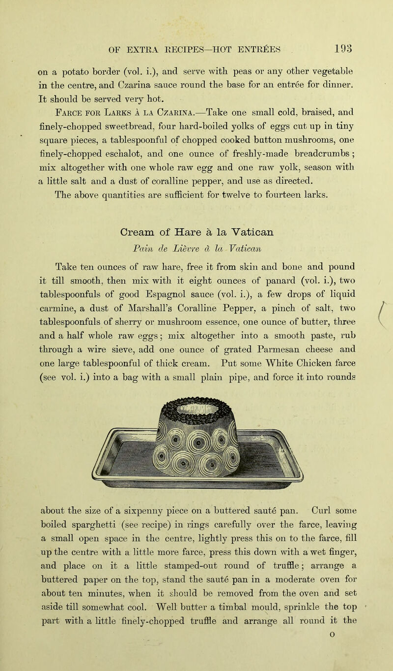 on a potato border (vol. i.), and serve with peas or any other vegetable in the centre, and Czarina sauce round the base for an entree for dinner. It should be served very hot. Farce for Larks A la Czarina.—Take one small cold, braised, and finely-chopped sweetbread, four hard-boiled yolks of eggs cut up in tiny square pieces, a tablespoonful of chopped cooked button mushrooms, one finely-chopped eschalot, and one ounce of freshly-made breadcrumbs ; mix altogether with one whole raw egg and one raw yolk, season with a little salt and a dust of coralline pepper, and use as directed. The above quantities are sufficient for twelve to fourteen larks. Cream of Hare a la Vatican Pain cle Lievre cl la Vatican Take ten ounces of raw hare, free it from skin and bone and pound it till smooth, then mix with it eight ounces of panard (vol. i.), two tablespoonfuls of good Espagnol sauce (vol. i.), a few drops of liquid carmine, a dust of Marshall’s Coralline Pepper, a pinch of salt, two tablespoonfuls of sherry or mushroom essence, one ounce of butter, three and a half whole raw eggs; mix altogether into a smooth paste, rub through a wire sieve, add one ounce of grated Parmesan cheese and one large tablespoonful of thick cream. Put some White Chicken farce (see vol. i.) into a bag with a small plain pipe, and force it into rounds about the size of a sixpenny piece on a buttered saute pan. Curl some boiled sparghetti (see recipe) in rings carefully over the farce, leaving a small open space in the centre, lightly press this on to the farce, fill up the centre with a little more farce, press this down with a wet finger, and place on it a little stamped-out round of truffle; arrange a buttered paper on the top, stand the saute pan in a moderate oven for about ten minutes, when it should be removed from the oven and set aside till somewhat cool. Well butter a timbal mould, sprinkle the top part with a little finely-chopped truffle and arrange all round it the o