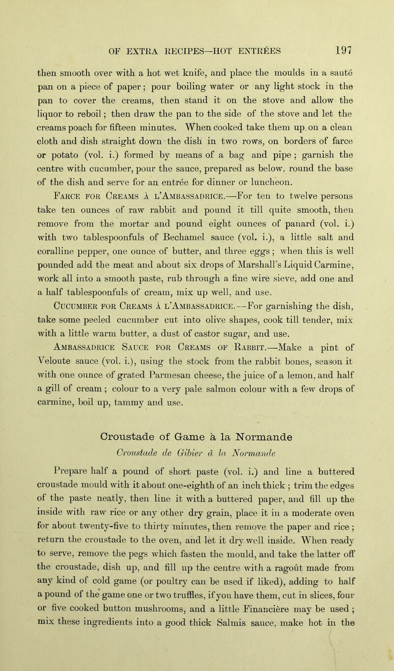 then smooth over with a hot wet knife, and place the moulds in a saute pan on a piece of paper; pour boiling water or any light stock in the pan to cover the creams, then stand it on the stove and allow the liquor to reboil; then draw the pan to the side of the stove and let the creams poach for fifteen minutes. When cooked take them up on a clean cloth and dish straight down the dish in two rows, on borders of farce or potato (vol. i.) formed by means of a bag and pipe ; garnish the centre with cucumber, pour the sauce, prepared as below, round the base of the dish and serve for an entree for dinner or luncheon. Farce for Creams a l’Ambassadrice.—For ten to twelve persons take ten ounces of raw rabbit and pound it till quite smooth, then remove from the mortar and pound eight ounces of panard (vol. i.) with two tablespoonfuls of Bechamel sauce (vol. i.), a little salt and coralline pepper, one ounce of butter, and three eggs; when this is well pounded add the meat and about six drops of Marshall’s Liquid Carmine, work all into a smooth paste, rub through a fine wire sieve, add one and a half tablespoonfuls of cream, mix up well, and use. Cucumber for Creams a l’Ambassadrice.—For garnishing the dish, take some peeled cucumber cut into olive shapes, cook till tender, mix with a little warm butter, a dust of castor sugar, and use. Ambassadrice Sauce for Creams of Rabbit.—Make a pint of Veloute sauce (vol. i.), using the stock from the rabbit bones, season it with one ounce of grated Parmesan cheese, the juice of a lemon, and half a gill of cream; colour to a very pale salmon colour with a few drops of carmine, boil up, tammy and use. Croustade of Game a la Rormande Croustade de Gibier a la Normande Prepare half a pound of short paste (vol. i.) and line a buttered croustade mould with it about one-eighth of an inch thick ; trim the edges ol the paste neatly, then line it with a buttered paper, and fill up the inside with raw rice or any other dry grain, place it in a moderate oven for about twenty-five to thirty minutes, then remove the paper and rice ; return the croustade to the oven, and let it dry well inside. When ready to serve, remove the pegs which fasten the mould, and take the latter off the croustade, dish up, and fill up the centre with a ragout made from any kind of cold game (or poultry can be used if liked), adding to half a pound of the game one or two truffles, if you have them, cut in slices, four or five cooked button mushrooms, and a little Financiere may be used ; mix these ingredients into a good thick Salmis sauce, make hot in the