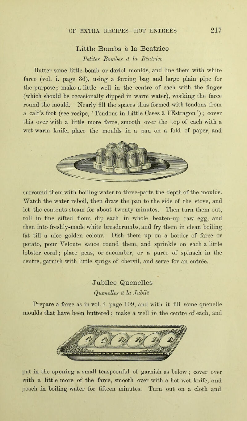 Little Bombs a la Beatrice Petites Bombes d la Beatrice Butter some little bomb or dariol moulds, and line them with white farce (vol. i. page 36), using a forcing bag and large plain pipe for the purpose; make a little well in the centre of each with the finger (which should be occasionally dipped in warm water), working the farce round the mould. Nearly fill the spaces thus formed with tendons from a calf’s foot (see recipe, ‘ Tendons in Little Cases a l’Estragon ’) ; cover this over with a little more farce, smooth over the top of each with a wet warm knife, place the moulds in a pan on a fold of paper, and surround them with boiling water to three-parts the depth of the moulds. Watch the water reboil, then draw the pan to the side of the stove, and let the contents steam for about twenty minutes. Then turn them out, x'oll in fine sifted flour, dip each in whole beaten-up raw egg, and then into freshly-made white breadcrumbs, and fry them in clean boiling fat till a nice golden colour. Dish them up on a border of farce or potato, pour Veloute sauce round them, and sprinkle on each a little lobster coral; place peas, or cucumber, or a puree of spinach in the centre, garnish with little sprigs of chervil, and serve for an entree. Jubilee Quenelles Quenelles a let Jubile Prepare a farce as in vol. i. page 109, and with it fill some quenelle moulds that have been buttered ; make a well in the centre of each, and put in the opening a small teaspoonful of garnish as below; cover over with a little more of the farce, smooth over with a hot wet knife, and poach in boiling water for fifteen minutes. Turn out on a cloth and