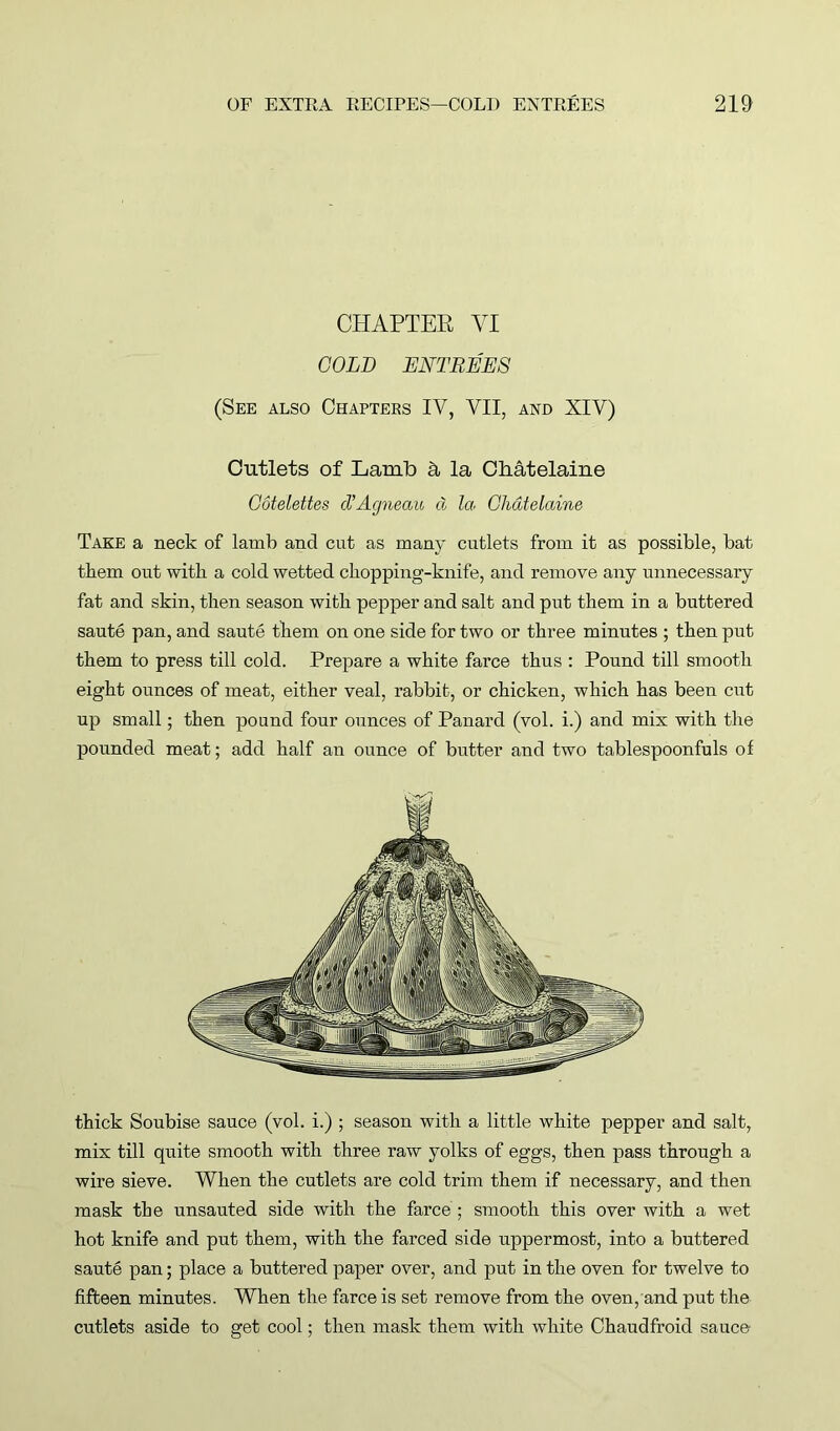 CHAPTER YI GOLD ENTREES (See also Chapters IV, VII, and XIV) Cutlets of Lamb & la Chatelaine Gotelettes cVAgneau d la Chatelaine Take a neck of lamb and cut as many cutlets from it as possible, bat them out with a cold wetted chopping-knife, and remove any unnecessary fat and skin, then season with pepper and salt and put them in a buttered saute pan, and saute them on one side for two or three minutes ; then put them to press till cold. Prepare a white farce thus : Pound till smooth eight ounces of meat, either veal, rabbit, or chicken, which has been cut up small; then pound four ounces of Panard (vol. i.) and mix with the pounded meat; add half an ounce of butter and two tablespoonfuls of thick Soubise sauce (vol. i.) ; season with a little white pepper and salt, mix till quite smooth with three raw yolks of eggs, then pass through a wire sieve. When the cutlets are cold trim them if necessary, and then mask the unsauted side with the farce ; smooth this over with a wet hot knife and put them, with the farced side uppermost, into a buttered saute pan; place a buttered paper over, and put in the oven for twelve to fifteen minutes. When the farce is set remove from the oven, and put the cutlets aside to get cool; then mask them with white Chaudfroid sauce