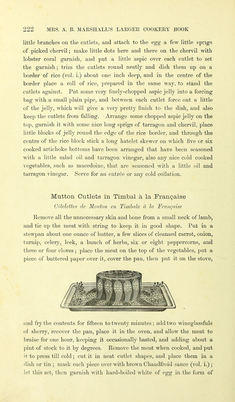 little branches on the cutlets, and attach to the egg a few little sprigs of picked chervil; make little dots here and there on the chervil with lobster coral garnish, and put a little aspic over each cutlet to set the garnish; trim the cutlets round neatly and dish them up on a border of rice (vol. i.) about one inch deep, and in the centre of the border place a roll of rice, prepared in the same way, to stand the cutlets against. Put some very finely-chopped aspic jelly into a forcing bag with a small plain pipe, and between each cutlet force out a little of the jelly, which will give a very pretty finish to the dish, and also keep the cutlets from falling. Arrange some chopped aspic jelly on the top, garnish it with some nice long sprigs of tarragon and chervil, place little blocks of jelly round the edge of the rice border, and through the centre of the rice block stick a long hatelet skewer on which five or six cooked artichoke bottoms have been arranged that have been seasoned with a little salad oil and tarragon vinegar, also any nice cold cooked vegetables, such as macedoine, that are seasoned with a little oil and tarragon vinegar. Serve for an entree or any cold collation. Mutton Cutlets in Timbal a la Francaise Cotelettes de Motiton en Timbale cl la Frangaise Remove all the unnecessary skin and bone from a small neck of lamb, and tie up the meat with string to keep it in good shape. Put in a stewpan about one ounce of butter, a few slices of cleansed carrot, onion, turnip, celery, leek, a bunch of herbs, six or eight peppercorns, and three or four cloves; place the meat on the top of the vegetables, put a piece of buttered paper over it, cover the pan, then put it on the stove, and fry the contents for fifteen to twenty minutes; add two wineglassfuls of sherry, recover the pan, place it in the oven, and allow the meat to braise for one hour, keeping it occasionally basted, and adding about a pint of stock to it by degrees. Remove the meat when cooked, and put it to press til! cold; cut it in neat cutlet shapes, and place them in a dish or tin ; mask each piece over with brown Chaudfroid sauce (vol. i.) ; let this set, then garnish with hard-boiled white of egg in the form of