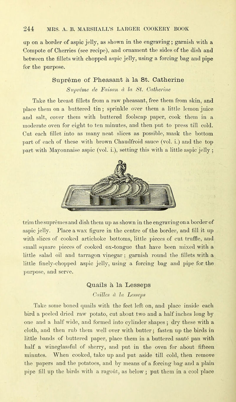 up on a border of aspic jelly, as shown in the engraving; garnish with a Compote of Cherries (see recipe), and ornament the sides of the dish and between the fillets with chopped aspic jelly, using a forcing bag and pipe for the purpose. Supreme of Pheasant a la St. Catherine Supreme de Faisan d la St. Catherine Take the breast fillets from a raw pheasant, free them from skin, and place them on a buttered tin ; sprinkle over them a little lemon juice and salt, cover them with buttered foolscap paper, cook them in a moderate oven for eight to ten minutes, and then put to press till cold. Cut each fillet into as many neat slices as possible, mask the bottom part of each of these with brown Chaudfroid sauce (vol. i.) and the top part with Mayonnaise aspic (vol. i.), setting this with a little aspic jelly ; trim the supremes and dish them up as shown in the engraving on a border of aspic jelly. Place a wax figure in the centre of the border, and fill it up with slices of cooked artichoke bottoms, little pieces of cut truffle, and small square pieces of cooked ox-tongue that have been mixed with a little salad oil and tarragon vinegar ; garnish round the fillets with a little finely-chopped aspic jelly, using a forcing bag and pipe for the purpose, and serve. Quails a la Lesseps Cailles d la Lesseps Take some boned quails with the feet left on, and place inside each bird a peeled dried raw potato, cut about two and a half inches long by one and a half wide, and formed into cylinder shapes ; dry these with a cloth, and then rub them well over with butter; fasten up the birds in little bands of buttered paper, place them in a buttered saute pan with half a wineglassful of sherry, and put in the oven for about fifteen minutes. When cooked, take up and put aside till cold, then remove the papers and the potatoes, and by means of a forcing bag and a plain pipe fill up the birds with a ragout, as below ; put them in a cool place