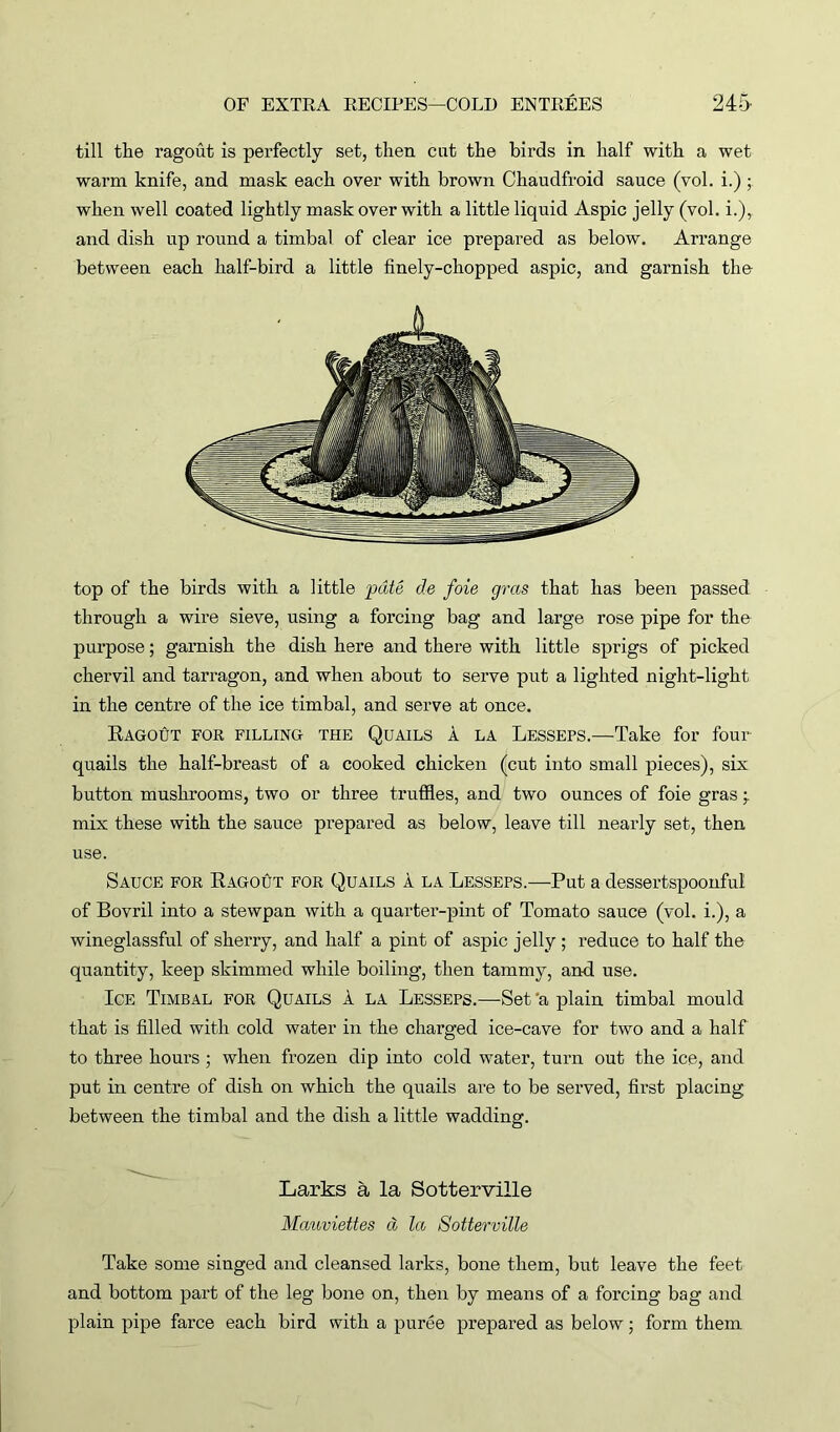 till the ragout is perfectly set, then cut the birds in half with a wet warm knife, and mask each over with brown Chaudfroid sauce (vol. i.) ; when well coated lightly mask over with a little liquid Aspic jelly (vol. i.), and dish up round a timbal of clear ice prepared as below. Arrange between each half-bird a little finely-chopped aspic, and garnish the top of the birds with a little pate de foie gras that has been passed through a wire sieve, using a forcing bag and large rose pipe for the purpose; garnish the dish here and there with little sprigs of picked chervil and tarragon, and when about to serve put a lighted night-light in the centre of the ice timbal, and serve at once. Ragout for filling the Quails a la Lesseps.—Take for four quails the half-breast of a cooked chicken (cut into small pieces), six button mushrooms, two or three truffles, and two ounces of foie gras• mix these with the sauce prepared as below, leave till nearly set, then use. Sauce for Ragout for Quails a la Lesseps.—Put a dessertspoonful of Bovril into a stewpan with a quarter-pint of Tomato sauce (vol. i.), a wineglassful of sherry, and half a pint of aspic jelly ; reduce to half the quantity, keep skimmed while boiling, then tammy, and use. Ice Timbal for Quails 1 la Lesseps.—Set 'a plain timbal mould that is filled with cold water in the charged ice-cave for two and a half to three hours ; when frozen dip into cold water, turn out the ice, and put in centre of dish on which the quails are to be served, first placing between the timbal and the dish a little wadding. Larks a la Sotterville Mauviettes cl la Sotterville Take some singed and cleansed larks, bone them, but leave the feet and bottom part of the leg bone on, then by means of a forcing bag and plain pipe farce each bird with a puree prepared as below; form them