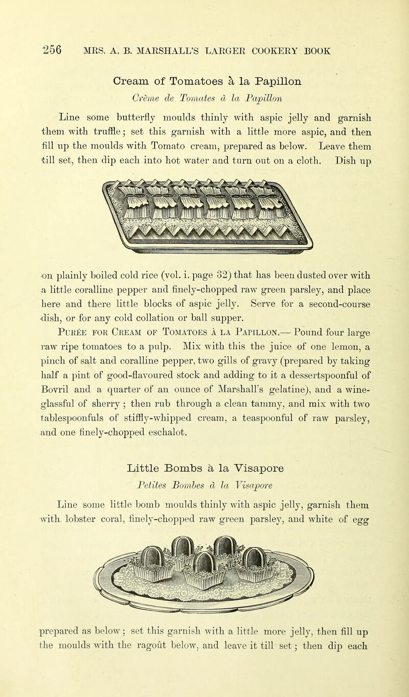 Cream of Tomatoes & la Papillon Creme cle Tomates d la Papillon Line some butterfly moulds thinly with aspic jelly and garnish them with truffle; set this garnish with a little more aspic, and then fill up the moulds with Tomato cream, prepared as below. Leave them till set, then dip each into hot water and turn out on a cloth. Dish up on plainly boiled cold rice (vol. i. page 32) that has been dusted over with a little coralline pepper and finely-chopped raw green parsley, and place here and there little blocks of aspic jelly. Serve for a second-course ■dish, or for any cold collation or ball supper. Puree for Cream of Tomatoes a la Papillon.— Pound four large raw ripe tomatoes to a pulp. Mix with this the juice of one lemon, a pinch of salt and coralline pepper, two gills of gravy (prepared by taking half a pint of good-flavoured stock and adding to it a dessertspoonful of Bovril and a quarter of an ounce of Marshall’s gelatine), and a wine- glassful of sherry ; then rub through a clean tammy, and mix with two tablespoonfuls of stiffly-'whipped cream, a teaspoonful of raw parsley, and one finely-chopped eschalot. Little Bombs a la Visapore Petites Bombes d la Visapore Line some little bomb moulds thinly with aspic jelly, garnish them with, lobster coral, finely-chopped raw green parsley, and white of egg prepared as below; set this garnish with a little more jelly, then fill up the moulds with the ragout below, and leave it till set; then dip each