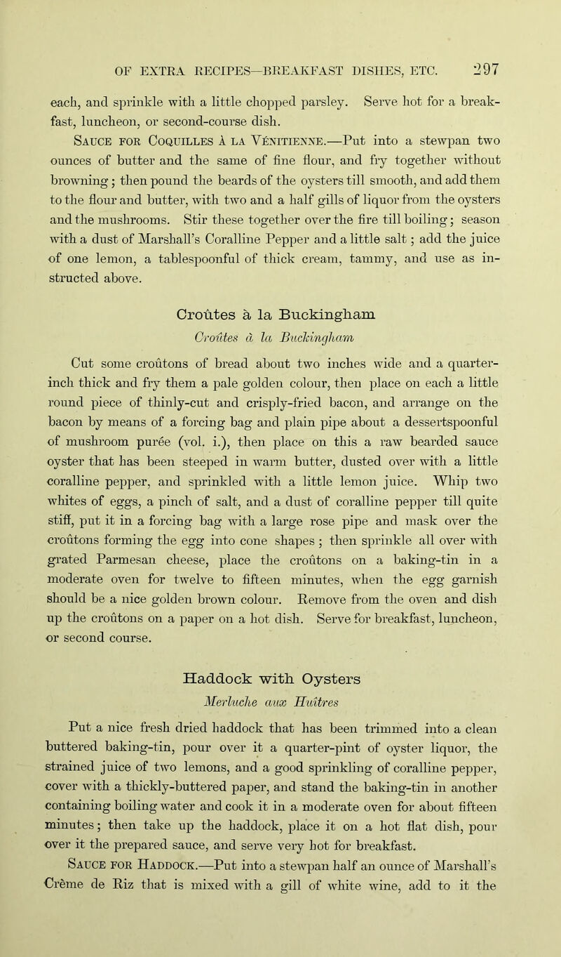 each, and sprinkle with a little chopped parsley. Serve hot for a break- fast, luncheon, or second-course dish. Sauce for Coquilles a la Yenitienne.—Put into a stewpan two ounces of butter and the same of fine flour, and fry together without browning; then pound the beards of the oysters till smooth, and add them to the flour and butter, with two and a half gills of liquor from the oysters and the mushrooms. Stir these together over the fire till boiling; season with a dust of Marshall’s Coralline Pepper and a little salt; add the juice of one lemon, a tablespoonful of thick cream, tammy, and use as in- structed above. Croutes a la Buckingham Oroides d la Buckingham Cut some croutons of bread about two inches wide and a quarter- inch thick and fry them a pale golden colour, then place on each a little round piece of thinly-cut and crisply-fried bacon, and arrange on the bacon by means of a forcing bag and plain pipe about a dessertspoonful of mushroom puree (vol. i.), then place on this a raw bearded sauce oyster that has been steeped in warm butter, dusted over with a little coralline pepper, and sprinkled with a little lemon juice. Whip two whites of eggs, a pinch of salt, and a dust of coralline pepper till quite stiff, put it in a forcing bag with a large rose pipe and mask over the croutons forming the egg into cone shapes ; then sprinkle all over with grated Parmesan cheese, place the croutons on a baking-tin in a moderate oven for twelve to fifteen minutes, when the egg garnish should be a nice golden brown colour. Remove from the oven and dish up the croutons on a paper on a hot dish. Serve for breakfast, luncheon, or second course. Haddock with Oysters Merluche aax Hiutres Put a nice fresh dried haddock that has been trimmed into a clean buttered baking-tin, pour over it a quarter-pint of oyster liquor, the strained juice of two lemons, and a good sprinkling of coralline pepper, cover with a thickly-buttered paper, and stand the baking-tin in another containing boiling water and cook it in a moderate oven for about fifteen minutes; then take up the haddock, place it on a hot flat dish, pour over it the prepared sauce, and serve very hot for breakfast. Sauce for Haddock.—Put into a stewpan half an ounce of Marshall’s Creme de Riz that is mixed with a gill of white wine, add to it the