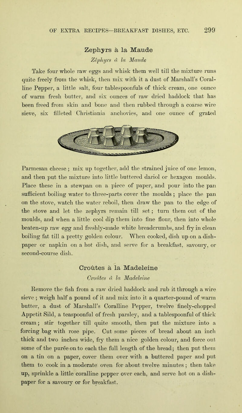 Zephyrs a la Maude Zephyrs d la Maude Take four whole raw eggs and whisk them well till the mixture runs quite freely from the whisk, then mix with it a dust of Marshall’s Coral- line Pepper, a little salt, four tablespoonfuls of thick cream, one ounce of warm fresh butter, and six ounces of raw dried haddock that has been freed from skin and bone and then rubbed through a coarse wire sieve, six filleted Christiania anchovies, and one ounce of grated Parmesan cheese ; mix up together, add the strained juice of one lemon, and then put the mixture into little buttered dariol or hexagon moulds. Place these in a stewpan on a piece of paper, and pour into the pan sufficient boiling water to three-parts cover the moulds ; place the pan on the stove, watch the water reboil, then draw the pan to the edge of the stove and let the zephyrs remain till set; turn them out of the moulds, and when a little cool dip them into fine flour, then into whole beaten-up raw egg and freshly-made white breadcrumbs, and fry in clean boiling fat till a pretty golden colour. When cooked, dish up on a dish- paper or napkin on a hot dish, and serve for a breakfast, savoury, or second-course dish. Croutes a la Madeleine Croutes d la Madeleine Remove the fish from a raw dried haddock and rub it through a wire sieve ; weigh half a pound of it and mix into it a quarter-pound of warm butter, a dust of Marshall’s Coralline Pepper, twelve finely-chopped Appetit Sild, a teaspoonful of fresh parsley, and a tablespoonful of thick cream; stir together till quite smooth, then put the mixture into a forcing bag with rose pipe. Cut some pieces of bread about an inch thick and two inches wide, fry them a nice golden colour, and force out some of the puree on to each the full length of the bread; then put them on a tin on a paper, cover them over with a buttered paper and put them to cook in a moderate oven for about twelve minutes ; then take up, sprinkle a little coralline pepper over each, and serve hot on a dish- paper for a savoury or for breakfast.